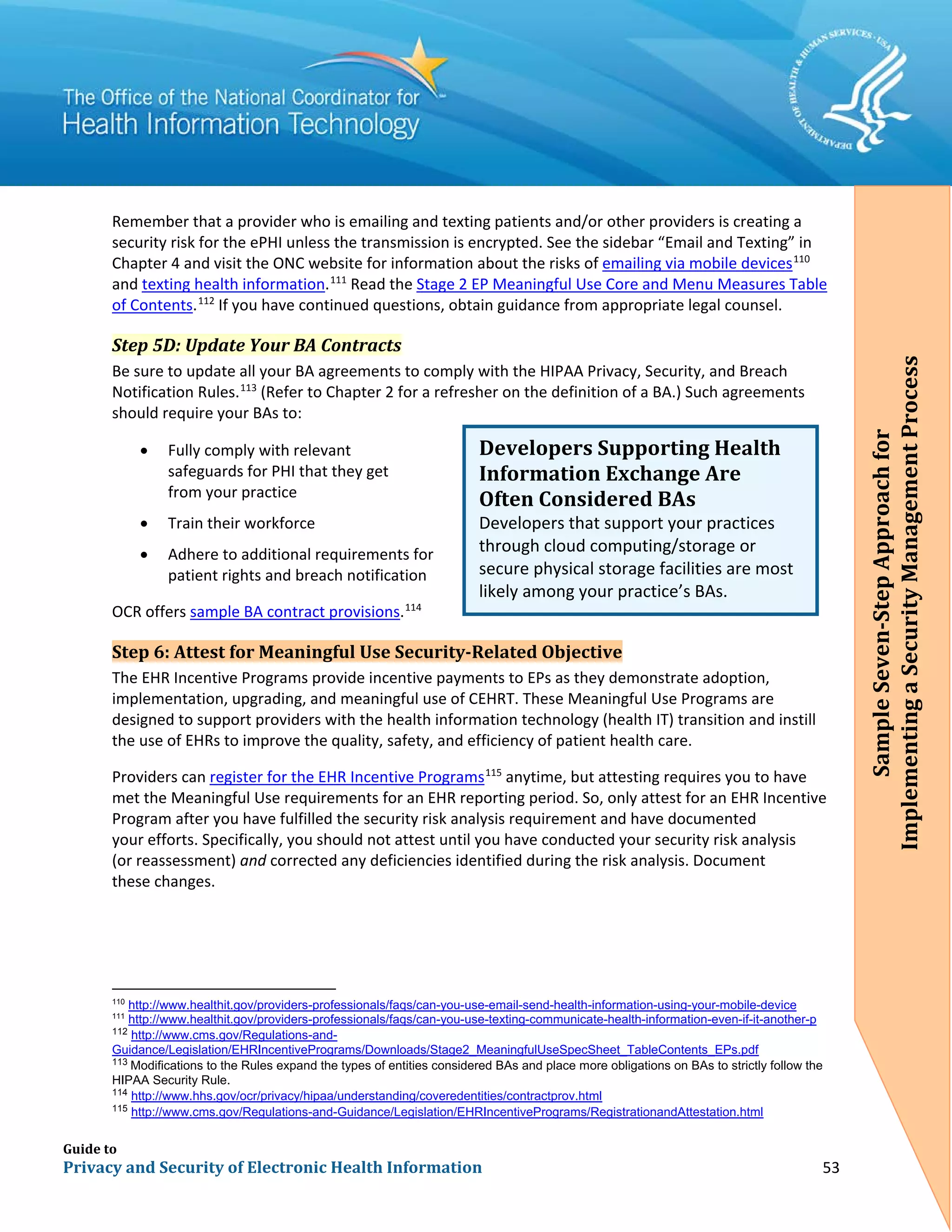 Guide to
Privacy and Security of Electronic Health Information 53
Remember that a provider who is emailing and texting patients and/or other providers is creating a
security risk for the ePHI unless the transmission is encrypted. See the sidebar “Email and Texting” in
Chapter 4 and visit the ONC website for information about the risks of emailing via mobile devices110
and texting health information.111
Read the Stage 2 EP Meaningful Use Core and Menu Measures Table
of Contents.112
If you have continued questions, obtain guidance from appropriate legal counsel.
Step 5D: Update Your BA Contracts
Be sure to update all your BA agreements to comply with the HIPAA Privacy, Security, and Breach
Notification Rules.113
(Refer to Chapter 2 for a refresher on the definition of a BA.) Such agreements
should require your BAs to:
• Fully comply with relevant
safeguards for PHI that they get
from your practice
• Train their workforce
• Adhere to additional requirements for
patient rights and breach notification
OCR offers sample BA contract provisions.114
Step 6: Attest for Meaningful Use Security-Related Objective
The EHR Incentive Programs provide incentive payments to EPs as they demonstrate adoption,
implementation, upgrading, and meaningful use of CEHRT. These Meaningful Use Programs are
designed to support providers with the health information technology (health IT) transition and instill
the use of EHRs to improve the quality, safety, and efficiency of patient health care.
Providers can register for the EHR Incentive Programs115
anytime, but attesting requires you to have
met the Meaningful Use requirements for an EHR reporting period. So, only attest for an EHR Incentive
Program after you have fulfilled the security risk analysis requirement and have documented
your efforts. Specifically, you should not attest until you have conducted your security risk analysis
(or reassessment) and corrected any deficiencies identified during the risk analysis. Document
these changes.
110
http://www.healthit.gov/providers-professionals/faqs/can-you-use-email-send-health-information-using-your-mobile-device
111
http://www.healthit.gov/providers-professionals/faqs/can-you-use-texting-communicate-health-information-even-if-it-another-p
112
http://www.cms.gov/Regulations-and-
Guidance/Legislation/EHRIncentivePrograms/Downloads/Stage2_MeaningfulUseSpecSheet_TableContents_EPs.pdf
113
Modifications to the Rules expand the types of entities considered BAs and place more obligations on BAs to strictly follow the
HIPAA Security Rule.
114
http://www.hhs.gov/ocr/privacy/hipaa/understanding/coveredentities/contractprov.html
115
http://www.cms.gov/Regulations-and-Guidance/Legislation/EHRIncentivePrograms/RegistrationandAttestation.html
Developers Supporting Health
Information Exchange Are
Often Considered BAs
Developers that support your practices
through cloud computing/storage or
secure physical storage facilities are most
likely among your practice’s BAs.
SampleSeven-StepApproachfor
ImplementingaSecurityManagementProcess
 
