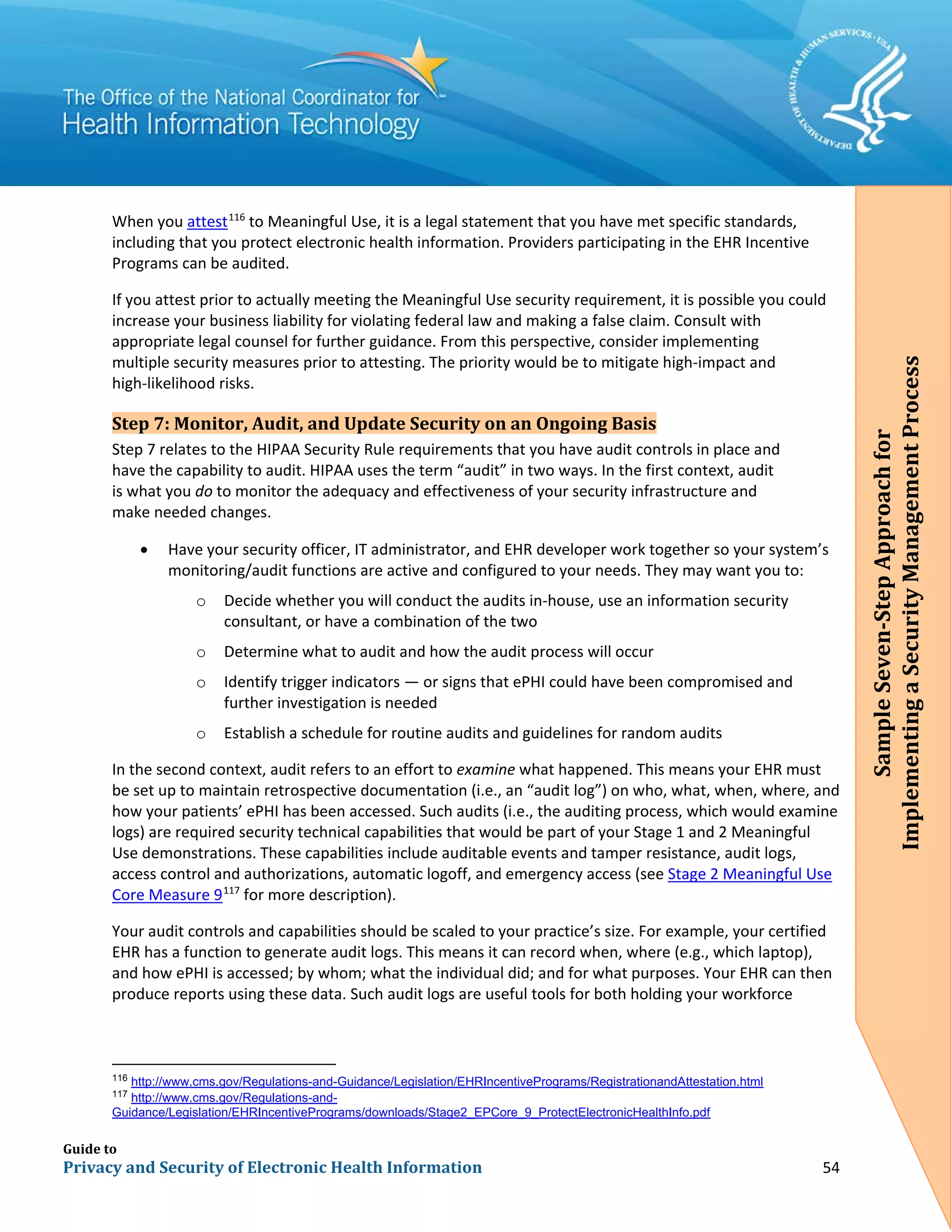 Guide to
Privacy and Security of Electronic Health Information 54
When you attest116
to Meaningful Use, it is a legal statement that you have met specific standards,
including that you protect electronic health information. Providers participating in the EHR Incentive
Programs can be audited.
If you attest prior to actually meeting the Meaningful Use security requirement, it is possible you could
increase your business liability for violating federal law and making a false claim. Consult with
appropriate legal counsel for further guidance. From this perspective, consider implementing
multiple security measures prior to attesting. The priority would be to mitigate high-impact and
high-likelihood risks.
Step 7: Monitor, Audit, and Update Security on an Ongoing Basis
Step 7 relates to the HIPAA Security Rule requirements that you have audit controls in place and
have the capability to audit. HIPAA uses the term “audit” in two ways. In the first context, audit
is what you do to monitor the adequacy and effectiveness of your security infrastructure and
make needed changes.
• Have your security officer, IT administrator, and EHR developer work together so your system’s
monitoring/audit functions are active and configured to your needs. They may want you to:
o Decide whether you will conduct the audits in-house, use an information security
consultant, or have a combination of the two
o Determine what to audit and how the audit process will occur
o Identify trigger indicators — or signs that ePHI could have been compromised and
further investigation is needed
o Establish a schedule for routine audits and guidelines for random audits
In the second context, audit refers to an effort to examine what happened. This means your EHR must
be set up to maintain retrospective documentation (i.e., an “audit log”) on who, what, when, where, and
how your patients’ ePHI has been accessed. Such audits (i.e., the auditing process, which would examine
logs) are required security technical capabilities that would be part of your Stage 1 and 2 Meaningful
Use demonstrations. These capabilities include auditable events and tamper resistance, audit logs,
access control and authorizations, automatic logoff, and emergency access (see Stage 2 Meaningful Use
Core Measure 9117
for more description).
Your audit controls and capabilities should be scaled to your practice’s size. For example, your certified
EHR has a function to generate audit logs. This means it can record when, where (e.g., which laptop),
and how ePHI is accessed; by whom; what the individual did; and for what purposes. Your EHR can then
produce reports using these data. Such audit logs are useful tools for both holding your workforce
116
http://www.cms.gov/Regulations-and-Guidance/Legislation/EHRIncentivePrograms/RegistrationandAttestation.html
117
http://www.cms.gov/Regulations-and-
Guidance/Legislation/EHRIncentivePrograms/downloads/Stage2_EPCore_9_ProtectElectronicHealthInfo.pdf
SampleSeven-StepApproachfor
ImplementingaSecurityManagementProcess
 