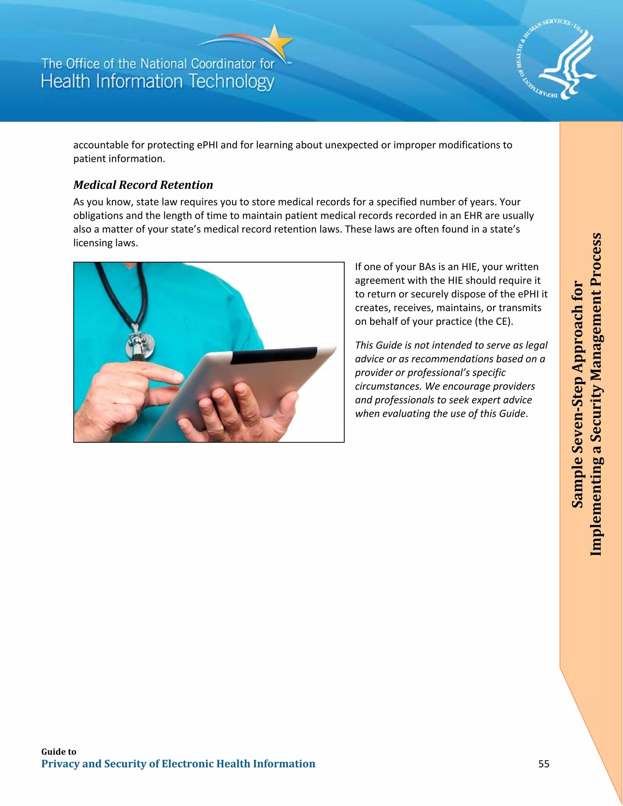 Guide to
Privacy and Security of Electronic Health Information 55
accountable for protecting ePHI and for learning about unexpected or improper modifications to
patient information.
Medical Record Retention
As you know, state law requires you to store medical records for a specified number of years. Your
obligations and the length of time to maintain patient medical records recorded in an EHR are usually
also a matter of your state’s medical record retention laws. These laws are often found in a state’s
licensing laws.
If one of your BAs is an HIE, your written
agreement with the HIE should require it
to return or securely dispose of the ePHI it
creates, receives, maintains, or transmits
on behalf of your practice (the CE).
This Guide is not intended to serve as legal
advice or as recommendations based on a
provider or professional’s specific
circumstances. We encourage providers
and professionals to seek expert advice
when evaluating the use of this Guide.
SampleSeven-StepApproachfor
ImplementingaSecurityManagementProcess
 