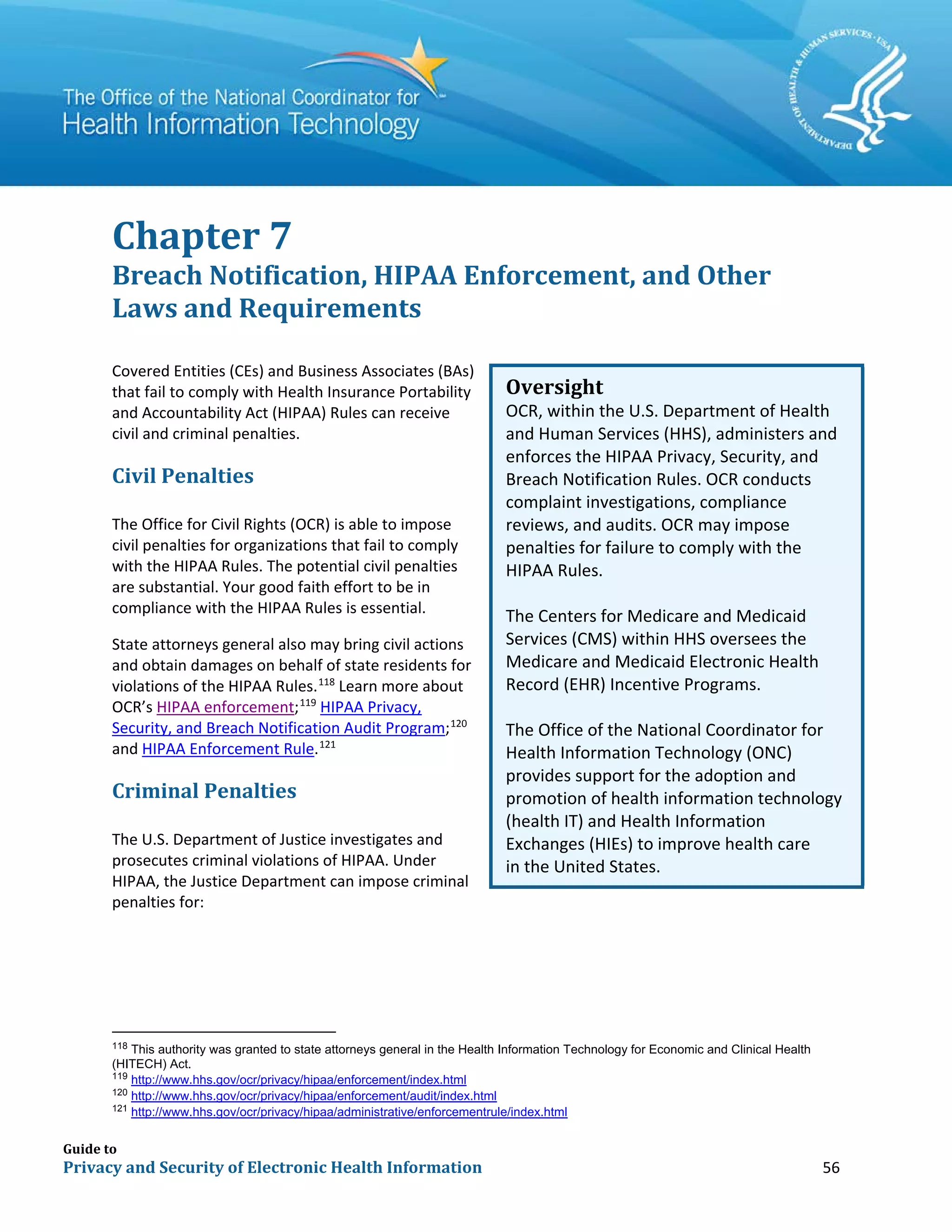 Guide to
Privacy and Security of Electronic Health Information 56
Chapter 7
Breach Notification, HIPAA Enforcement, and Other
Laws and Requirements
Covered Entities (CEs) and Business Associates (BAs)
that fail to comply with Health Insurance Portability
and Accountability Act (HIPAA) Rules can receive
civil and criminal penalties.
Civil Penalties
The Office for Civil Rights (OCR) is able to impose
civil penalties for organizations that fail to comply
with the HIPAA Rules. The potential civil penalties
are substantial. Your good faith effort to be in
compliance with the HIPAA Rules is essential.
State attorneys general also may bring civil actions
and obtain damages on behalf of state residents for
violations of the HIPAA Rules.118
Learn more about
OCR’s HIPAA enforcement;119
HIPAA Privacy,
Security, and Breach Notification Audit Program;120
and HIPAA Enforcement Rule.121
Criminal Penalties
The U.S. Department of Justice investigates and
prosecutes criminal violations of HIPAA. Under
HIPAA, the Justice Department can impose criminal
penalties for:
118
This authority was granted to state attorneys general in the Health Information Technology for Economic and Clinical Health
(HITECH) Act.
119
http://www.hhs.gov/ocr/privacy/hipaa/enforcement/index.html
120
http://www.hhs.gov/ocr/privacy/hipaa/enforcement/audit/index.html
121
http://www.hhs.gov/ocr/privacy/hipaa/administrative/enforcementrule/index.html
Oversight
OCR, within the U.S. Department of Health
and Human Services (HHS), administers and
enforces the HIPAA Privacy, Security, and
Breach Notification Rules. OCR conducts
complaint investigations, compliance
reviews, and audits. OCR may impose
penalties for failure to comply with the
HIPAA Rules.
The Centers for Medicare and Medicaid
Services (CMS) within HHS oversees the
Medicare and Medicaid Electronic Health
Record (EHR) Incentive Programs.
The Office of the National Coordinator for
Health Information Technology (ONC)
provides support for the adoption and
promotion of health information technology
(health IT) and Health Information
Exchanges (HIEs) to improve health care
in the United States.
 