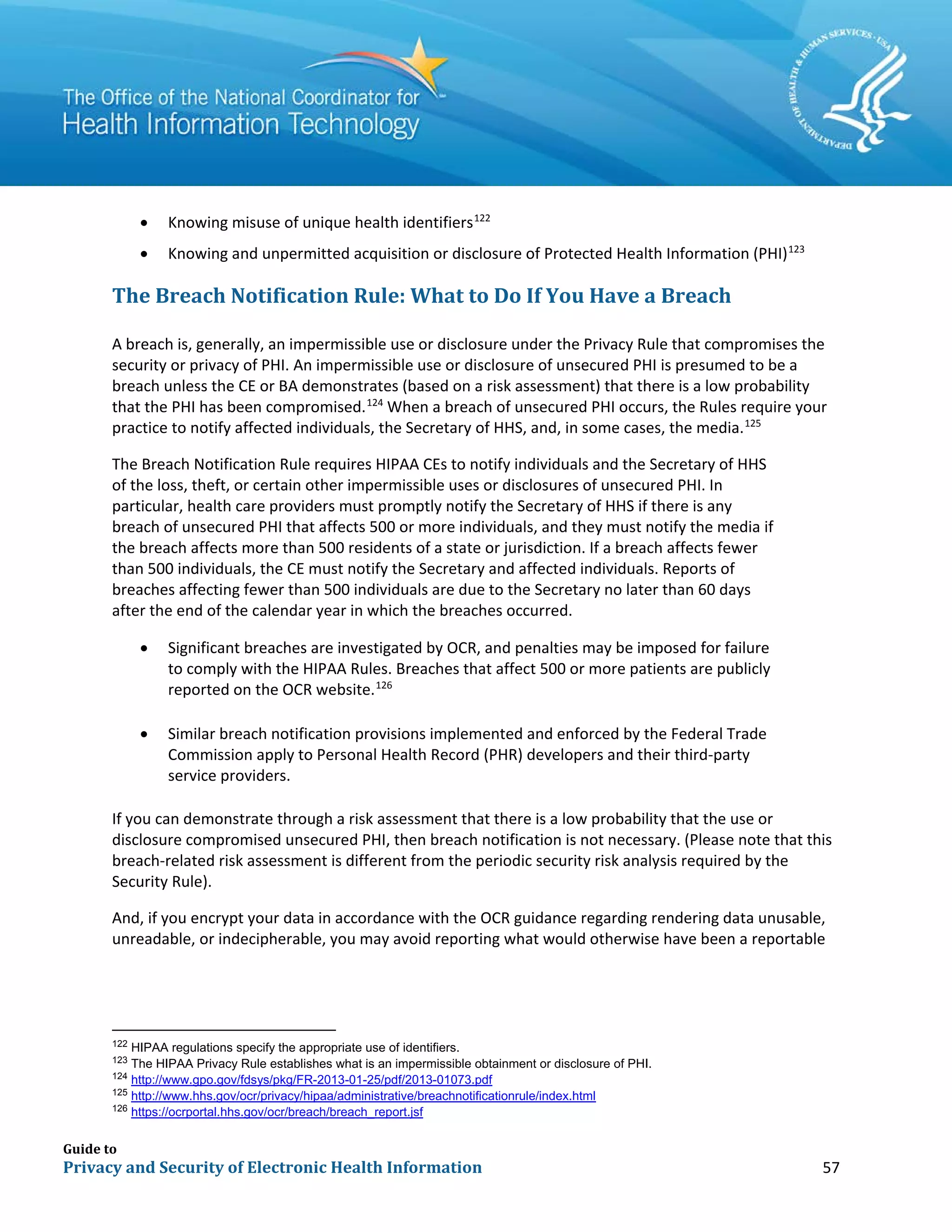 Guide to
Privacy and Security of Electronic Health Information 57
• Knowing misuse of unique health identifiers122
• Knowing and unpermitted acquisition or disclosure of Protected Health Information (PHI)123
The Breach Notification Rule: What to Do If You Have a Breach
A breach is, generally, an impermissible use or disclosure under the Privacy Rule that compromises the
security or privacy of PHI. An impermissible use or disclosure of unsecured PHI is presumed to be a
breach unless the CE or BA demonstrates (based on a risk assessment) that there is a low probability
that the PHI has been compromised.124
When a breach of unsecured PHI occurs, the Rules require your
practice to notify affected individuals, the Secretary of HHS, and, in some cases, the media.125
The Breach Notification Rule requires HIPAA CEs to notify individuals and the Secretary of HHS
of the loss, theft, or certain other impermissible uses or disclosures of unsecured PHI. In
particular, health care providers must promptly notify the Secretary of HHS if there is any
breach of unsecured PHI that affects 500 or more individuals, and they must notify the media if
the breach affects more than 500 residents of a state or jurisdiction. If a breach affects fewer
than 500 individuals, the CE must notify the Secretary and affected individuals. Reports of
breaches affecting fewer than 500 individuals are due to the Secretary no later than 60 days
after the end of the calendar year in which the breaches occurred.
• Significant breaches are investigated by OCR, and penalties may be imposed for failure
to comply with the HIPAA Rules. Breaches that affect 500 or more patients are publicly
reported on the OCR website.126
• Similar breach notification provisions implemented and enforced by the Federal Trade
Commission apply to Personal Health Record (PHR) developers and their third-party
service providers.
If you can demonstrate through a risk assessment that there is a low probability that the use or
disclosure compromised unsecured PHI, then breach notification is not necessary. (Please note that this
breach-related risk assessment is different from the periodic security risk analysis required by the
Security Rule).
And, if you encrypt your data in accordance with the OCR guidance regarding rendering data unusable,
unreadable, or indecipherable, you may avoid reporting what would otherwise have been a reportable
122
HIPAA regulations specify the appropriate use of identifiers.
123
The HIPAA Privacy Rule establishes what is an impermissible obtainment or disclosure of PHI.
124
http://www.gpo.gov/fdsys/pkg/FR-2013-01-25/pdf/2013-01073.pdf
125
http://www.hhs.gov/ocr/privacy/hipaa/administrative/breachnotificationrule/index.html
126
https://ocrportal.hhs.gov/ocr/breach/breach_report.jsf
 