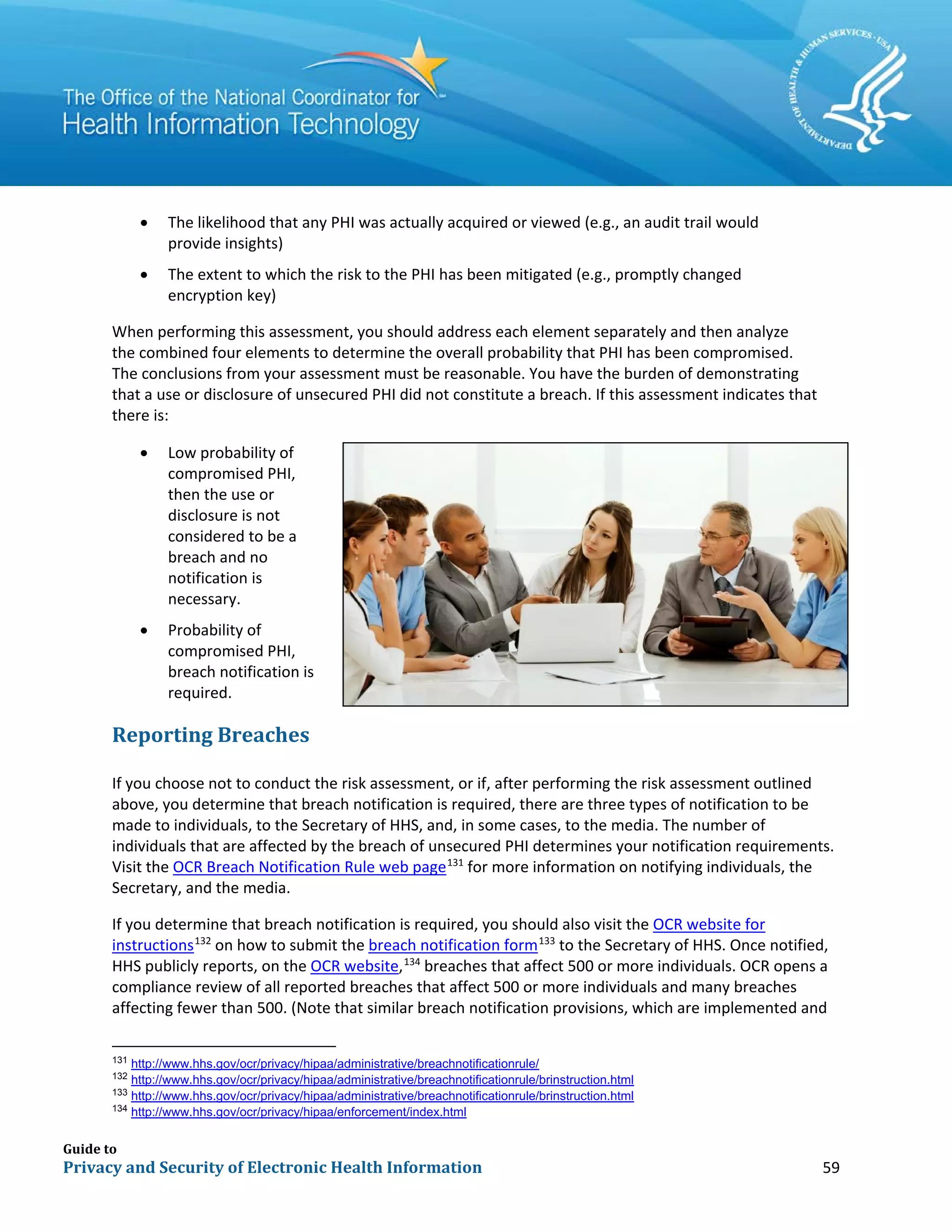 Guide to
Privacy and Security of Electronic Health Information 59
• The likelihood that any PHI was actually acquired or viewed (e.g., an audit trail would
provide insights)
• The extent to which the risk to the PHI has been mitigated (e.g., promptly changed
encryption key)
When performing this assessment, you should address each element separately and then analyze
the combined four elements to determine the overall probability that PHI has been compromised.
The conclusions from your assessment must be reasonable. You have the burden of demonstrating
that a use or disclosure of unsecured PHI did not constitute a breach. If this assessment indicates that
there is:
• Low probability of
compromised PHI,
then the use or
disclosure is not
considered to be a
breach and no
notification is
necessary.
• Probability of
compromised PHI,
breach notification is
required.
Reporting Breaches
If you choose not to conduct the risk assessment, or if, after performing the risk assessment outlined
above, you determine that breach notification is required, there are three types of notification to be
made to individuals, to the Secretary of HHS, and, in some cases, to the media. The number of
individuals that are affected by the breach of unsecured PHI determines your notification requirements.
Visit the OCR Breach Notification Rule web page131
for more information on notifying individuals, the
Secretary, and the media.
If you determine that breach notification is required, you should also visit the OCR website for
instructions132
on how to submit the breach notification form133
to the Secretary of HHS. Once notified,
HHS publicly reports, on the OCR website,134
breaches that affect 500 or more individuals. OCR opens a
compliance review of all reported breaches that affect 500 or more individuals and many breaches
affecting fewer than 500. (Note that similar breach notification provisions, which are implemented and
131
http://www.hhs.gov/ocr/privacy/hipaa/administrative/breachnotificationrule/
132
http://www.hhs.gov/ocr/privacy/hipaa/administrative/breachnotificationrule/brinstruction.html
133
http://www.hhs.gov/ocr/privacy/hipaa/administrative/breachnotificationrule/brinstruction.html
134
http://www.hhs.gov/ocr/privacy/hipaa/enforcement/index.html
 
