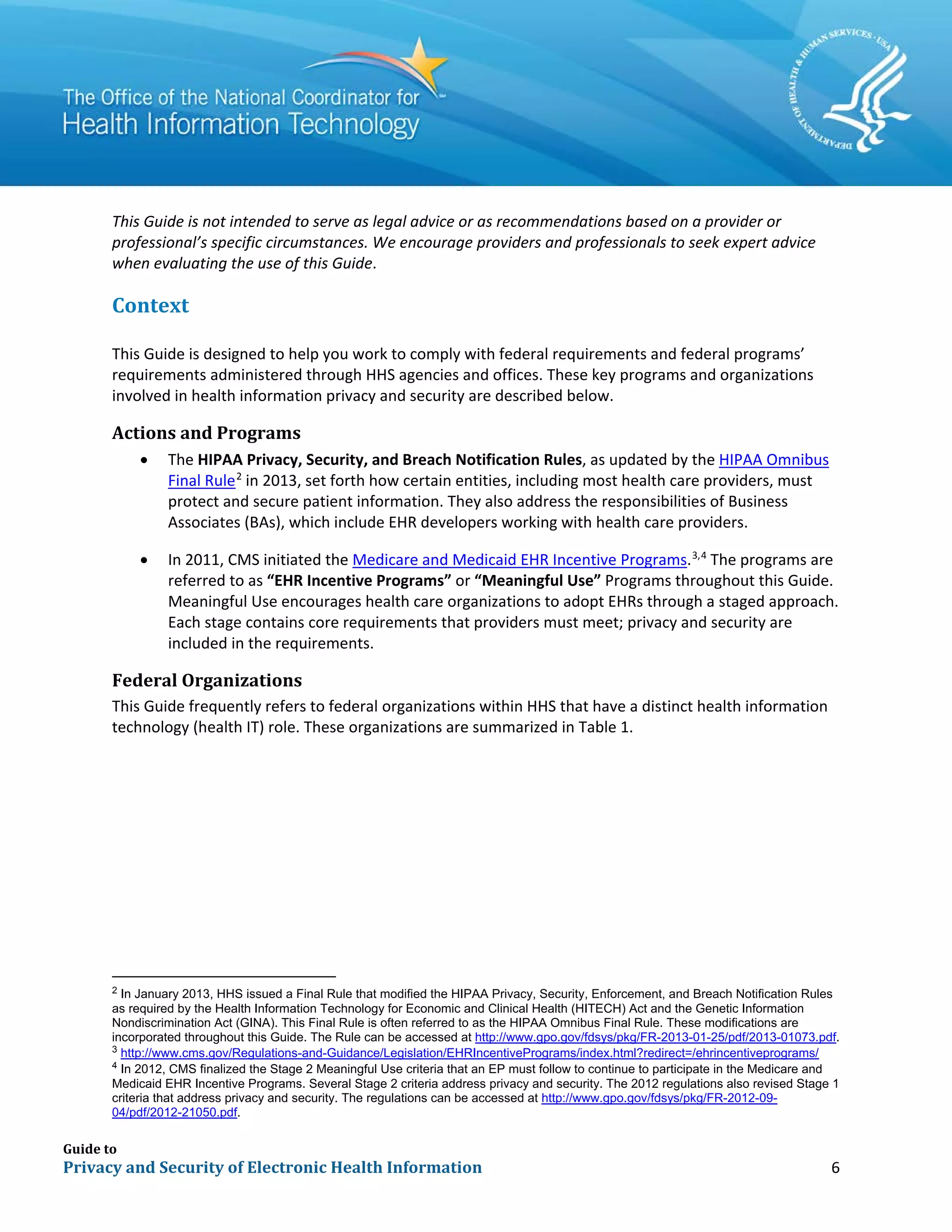 Guide to
Privacy and Security of Electronic Health Information 6
This Guide is not intended to serve as legal advice or as recommendations based on a provider or
professional’s specific circumstances. We encourage providers and professionals to seek expert advice
when evaluating the use of this Guide.
Context
This Guide is designed to help you work to comply with federal requirements and federal programs’
requirements administered through HHS agencies and offices. These key programs and organizations
involved in health information privacy and security are described below.
Actions and Programs
• The HIPAA Privacy, Security, and Breach Notification Rules, as updated by the HIPAA Omnibus
Final Rule2
in 2013, set forth how certain entities, including most health care providers, must
protect and secure patient information. They also address the responsibilities of Business
Associates (BAs), which include EHR developers working with health care providers.
• In 2011, CMS initiated the Medicare and Medicaid EHR Incentive Programs.3,4
The programs are
referred to as “EHR Incentive Programs” or “Meaningful Use” Programs throughout this Guide.
Meaningful Use encourages health care organizations to adopt EHRs through a staged approach.
Each stage contains core requirements that providers must meet; privacy and security are
included in the requirements.
Federal Organizations
This Guide frequently refers to federal organizations within HHS that have a distinct health information
technology (health IT) role. These organizations are summarized in Table 1.
2
In January 2013, HHS issued a Final Rule that modified the HIPAA Privacy, Security, Enforcement, and Breach Notification Rules
as required by the Health Information Technology for Economic and Clinical Health (HITECH) Act and the Genetic Information
Nondiscrimination Act (GINA). This Final Rule is often referred to as the HIPAA Omnibus Final Rule. These modifications are
incorporated throughout this Guide. The Rule can be accessed at http://www.gpo.gov/fdsys/pkg/FR-2013-01-25/pdf/2013-01073.pdf.
3
http://www.cms.gov/Regulations-and-Guidance/Legislation/EHRIncentivePrograms/index.html?redirect=/ehrincentiveprograms/
4
In 2012, CMS finalized the Stage 2 Meaningful Use criteria that an EP must follow to continue to participate in the Medicare and
Medicaid EHR Incentive Programs. Several Stage 2 criteria address privacy and security. The 2012 regulations also revised Stage 1
criteria that address privacy and security. The regulations can be accessed at http://www.gpo.gov/fdsys/pkg/FR-2012-09-
04/pdf/2012-21050.pdf.
 