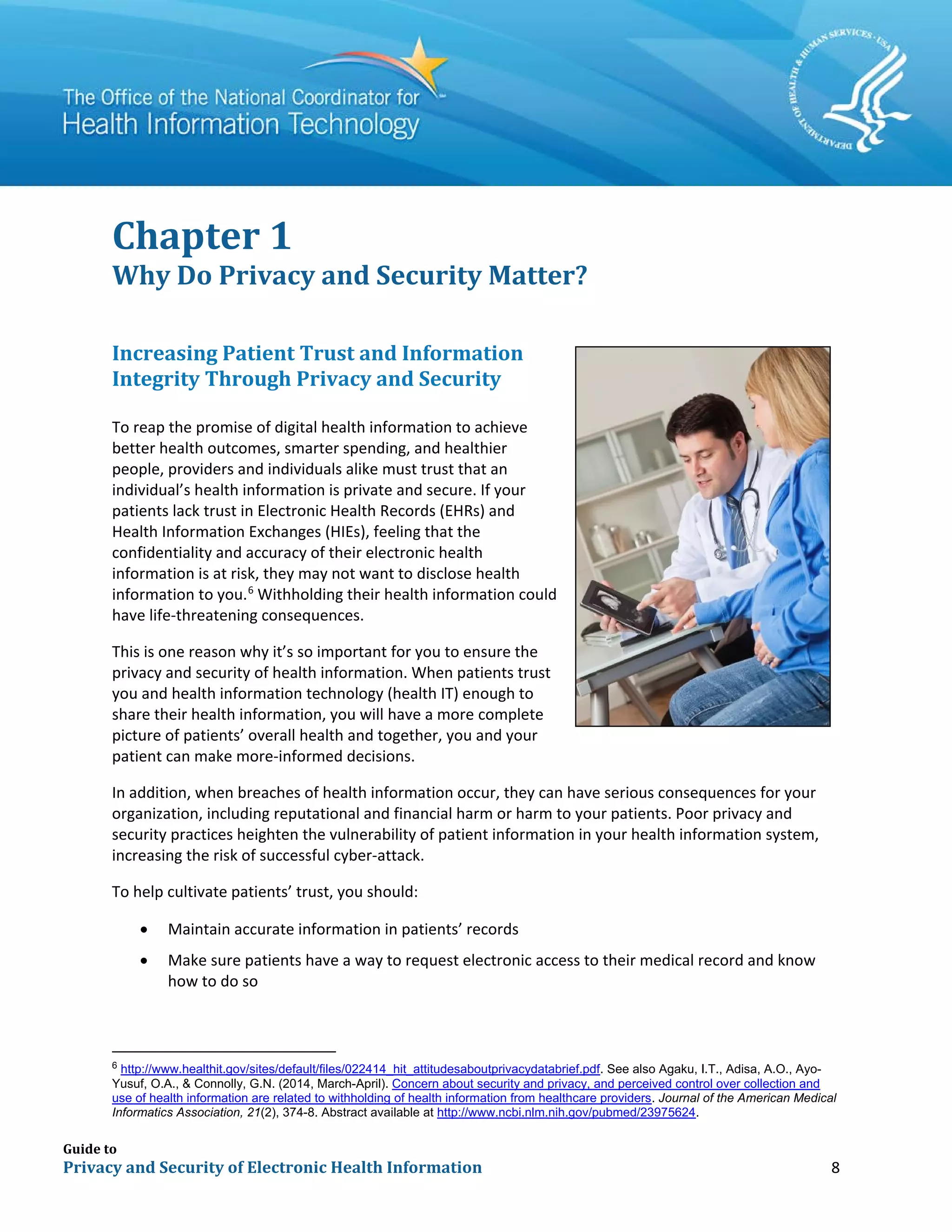 Guide to
Privacy and Security of Electronic Health Information 8
Chapter 1
Why Do Privacy and Security Matter?
Increasing Patient Trust and Information
Integrity Through Privacy and Security
To reap the promise of digital health information to achieve
better health outcomes, smarter spending, and healthier
people, providers and individuals alike must trust that an
individual’s health information is private and secure. If your
patients lack trust in Electronic Health Records (EHRs) and
Health Information Exchanges (HIEs), feeling that the
confidentiality and accuracy of their electronic health
information is at risk, they may not want to disclose health
information to you.6
Withholding their health information could
have life-threatening consequences.
This is one reason why it’s so important for you to ensure the
privacy and security of health information. When patients trust
you and health information technology (health IT) enough to
share their health information, you will have a more complete
picture of patients’ overall health and together, you and your
patient can make more-informed decisions.
In addition, when breaches of health information occur, they can have serious consequences for your
organization, including reputational and financial harm or harm to your patients. Poor privacy and
security practices heighten the vulnerability of patient information in your health information system,
increasing the risk of successful cyber-attack.
To help cultivate patients’ trust, you should:
• Maintain accurate information in patients’ records
• Make sure patients have a way to request electronic access to their medical record and know
how to do so
6
http://www.healthit.gov/sites/default/files/022414_hit_attitudesaboutprivacydatabrief.pdf. See also Agaku, I.T., Adisa, A.O., Ayo-
Yusuf, O.A., & Connolly, G.N. (2014, March-April). Concern about security and privacy, and perceived control over collection and
use of health information are related to withholding of health information from healthcare providers. Journal of the American Medical
Informatics Association, 21(2), 374-8. Abstract available at http://www.ncbi.nlm.nih.gov/pubmed/23975624.
 