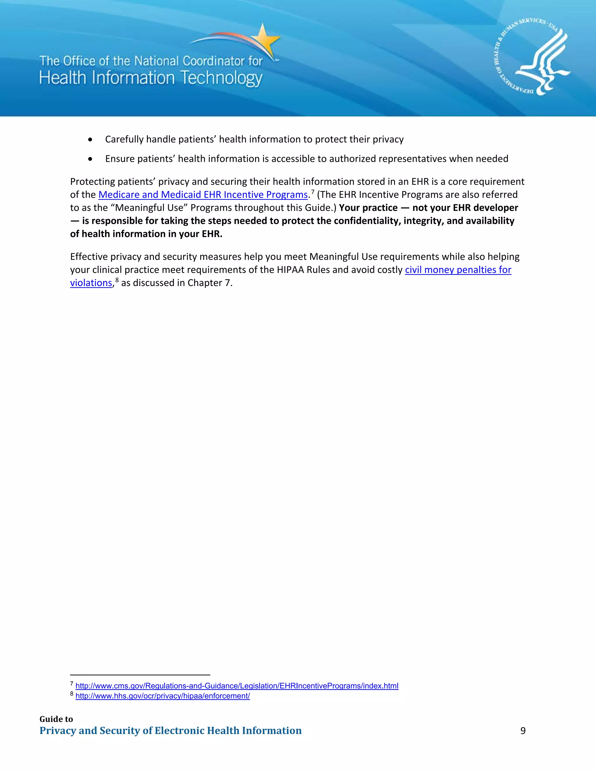 Guide to
Privacy and Security of Electronic Health Information 9
• Carefully handle patients’ health information to protect their privacy
• Ensure patients’ health information is accessible to authorized representatives when needed
Protecting patients’ privacy and securing their health information stored in an EHR is a core requirement
of the Medicare and Medicaid EHR Incentive Programs.7
(The EHR Incentive Programs are also referred
to as the “Meaningful Use” Programs throughout this Guide.) Your practice — not your EHR developer
— is responsible for taking the steps needed to protect the confidentiality, integrity, and availability
of health information in your EHR.
Effective privacy and security measures help you meet Meaningful Use requirements while also helping
your clinical practice meet requirements of the HIPAA Rules and avoid costly civil money penalties for
violations,8
as discussed in Chapter 7.
7
http://www.cms.gov/Regulations-and-Guidance/Legislation/EHRIncentivePrograms/index.html
8
http://www.hhs.gov/ocr/privacy/hipaa/enforcement/
 