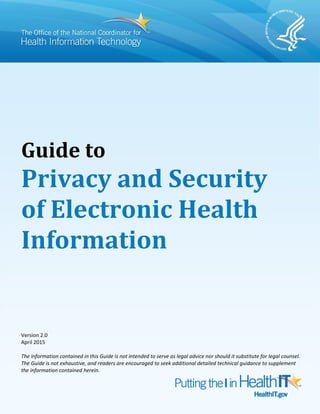 Guide to
Privacy and Security
of Electronic Health
Information
Version 2.0
April 2015
The information contained in this Guide is not intended to serve as legal advice nor should it substitute for legal counsel.
The Guide is not exhaustive, and readers are encouraged to seek additional detailed technical guidance to supplement
the information contained herein.
 
