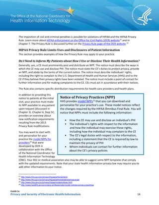Guide to
Privacy and Security of Electronic Health Information 14
The imposition of civil and criminal penalties is possible for violations of HIPAA and the HIPAA Privacy
Rule. Learn more about HIPAA enforcement on the Office for Civil Rights (OCR) website21
and in
Chapter 7. The Privacy Rule is discussed further on the Privacy Rule page of the OCR website.22
HIPAA Privacy Rule Limits Uses and Disclosures of Patient Information
This section provides examples of how the Privacy Rule may apply to your practice.
Do I Need to Inform My Patients about How I Use or Disclose Their Health Information?
Generally, yes, a CE must prominently post and distribute an NPP. The notice must describe the ways in
which the CE may use and disclose PHI. The notice must state the CE’s duties to protect privacy, provide
an NPP, and abide by the terms of the current notice. The notice must describe individuals’ rights,
including the right to complain to the U.S. Department of Health and Human Services (HHS) and to the
CE if they believe their privacy rights have been violated. The notice must include a point of contact for
further information and for making complaints to the CE. CEs must act in accordance with their notices.
The Rule also contains specific distribution requirements for health care providers and health plans.
In addition to providing this
notice to patients at the initial
visit, your practice must make
its NPP available to any patient
upon request (discussed in
Chapter 3). Chapter 6, Step 5C,
provides an overview about
new notification requirements
resulting from the 2013
Privacy Rule modifications.
You may want to start with
and personalize for your
practice the model NPPs for
providers24
that were
developed by OCR in
collaboration with the Office
of the National Coordinator for
Health Information Technology
(ONC). Your REC or medical association also may be able to suggest some NPP templates that comply
with the updated requirements. Note that your state health information privacy law may require you to
add other information to your notice.
21
http://www.hhs.gov/ocr/privacy/hipaa/enforcement/
22
http://www.hhs.gov/ocr/privacy/hipaa/administrative/privacyrule/
23
http://www.hhs.gov/ocr/privacy/hipaa/modelnotices.html
24
http://www.healthit.gov/providers-professionals/model-notices-privacy-practices
Notice of Privacy Practices (NPP)
HHS provides model NPPs23
that you can download and
personalize for your practice’s use. These model notices reflect
the changes required by the HIPAA Omnibus Final Rule. You will
notice that NPPs must include the following information:
• How the CE may use and disclose an individual’s PHI
• The individual’s rights with respect to the information
including a statement that the CE is required by law to
about the CE’s privacy policies
and how the individual may exercise these rights,
•
including how the individual may complain to the CE
The CE’s legal duties with respect to the information,
maintain the privacy of PHI
• Whom individuals can contact for further information
 
