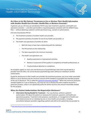 Guide to
Privacy and Security of Electronic Health Information 15
Do I Have to Get My Patients’ Permission to Use or Disclose Their Health Information
with Another Health Care Provider, Health Plan, or Business Associate?
In general, you as a CE may use and disclose PHI for your own treatment, payment, and health care
operations activities ― and other permissible or required purposes consistent with the HIPAA Privacy
Rule ― without obtaining a patient’s written permission (e.g., consent or authorization).
A CE also may disclose PHI for:
• The treatment activities of another health care provider,
• The payment activities of another CE and of any health care provider, or
• The health care operations of another CE when:
o Both CEs have or have had a relationship with the individual
o The PHI pertains to the relationship
o The data requested is the minimum necessary
o The health care operations are:
 Quality assessment or improvement activities
 Review or assessment of the quality or competence of health professionals, or
 Fraud and abuse detection or compliance.
An exception applies to most uses and disclosures of psychotherapy notes that may be kept by a
provider from the EHR; a CE cannot disclose psychotherapy notes without an individual’s written
authorization.
Except for disclosures to other health care providers for treatment purposes, you must make reasonable
efforts to use or disclose only the minimum amount of PHI needed to accomplish the intended purpose
of the use or disclosure. This is called the minimum necessary standard.25
When this minimum necessary
standard applies to a use or disclosure, a CE may not use or disclose the entire medical record for a
particular purpose, unless it can specifically justify the whole record as the amount reasonably needed
for the purpose.
When Are Patient Authorizations Not Required for Disclosure?
• Information Sharing Needed for Treatment – You may disclose, without a patient’s
authorization, PHI about the patient as necessary for treatment, payment, and health care
operations purposes. Treatment is the provision, coordination, or management of health care
and related services for an individual by one or more health care providers, including
consultation between providers regarding a patient and referral of a patient by one provider to
25
http://www.hhs.gov/ocr/privacy/hipaa/understanding/coveredentities/minimumnecessary.html
 
