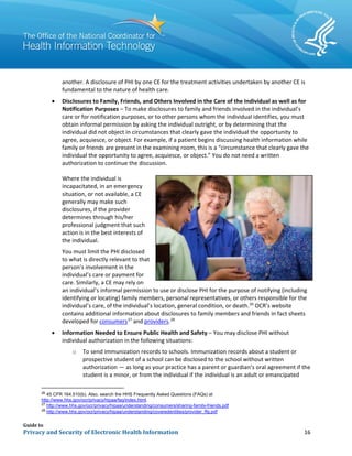 Guide to
Privacy and Security of Electronic Health Information 16
another. A disclosure of PHI by one CE for the treatment activities undertaken by another CE is
fundamental to the nature of health care.
• Disclosures to Family, Friends, and Others Involved in the Care of the Individual as well as for
Notification Purposes – To make disclosures to family and friends involved in the individual’s
care or for notification purposes, or to other persons whom the individual identifies, you must
obtain informal permission by asking the individual outright, or by determining that the
individual did not object in circumstances that clearly gave the individual the opportunity to
agree, acquiesce, or object. For example, if a patient begins discussing health information while
family or friends are present in the examining room, this is a “circumstance that clearly gave the
individual the opportunity to agree, acquiesce, or object.” You do not need a written
authorization to continue the discussion.
Where the individual is
incapacitated, in an emergency
situation, or not available, a CE
generally may make such
disclosures, if the provider
determines through his/her
professional judgment that such
action is in the best interests of
the individual.
You must limit the PHI disclosed
to what is directly relevant to that
person’s involvement in the
individual’s care or payment for
care. Similarly, a CE may rely on
an individual’s informal permission to use or disclose PHI for the purpose of notifying (including
identifying or locating) family members, personal representatives, or others responsible for the
individual’s care, of the individual’s location, general condition, or death.26
OCR’s website
contains additional information about disclosures to family members and friends in fact sheets
developed for consumers27
and providers.28
• Information Needed to Ensure Public Health and Safety – You may disclose PHI without
individual authorization in the following situations:
o To send immunization records to schools. Immunization records about a student or
prospective student of a school can be disclosed to the school without written
authorization — as long as your practice has a parent or guardian’s oral agreement if the
student is a minor, or from the individual if the individual is an adult or emancipated
26
45 CFR 164.510(b). Also, search the HHS Frequently Asked Questions (FAQs) at
http://www.hhs.gov/ocr/privacy/hipaa/faq/index.html.
27
http://www.hhs.gov/ocr/privacy/hipaa/understanding/consumers/sharing-family-friends.pdf
28
http://www.hhs.gov/ocr/privacy/hipaa/understanding/coveredentities/provider_ffg.pdf
 
