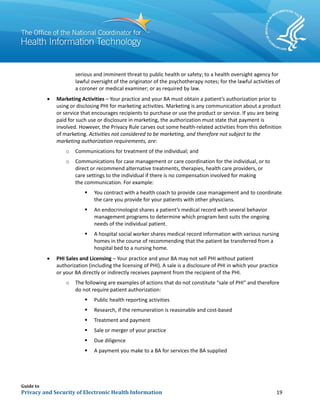 Guide to
Privacy and Security of Electronic Health Information 19
serious and imminent threat to public health or safety; to a health oversight agency for
lawful oversight of the originator of the psychotherapy notes; for the lawful activities of
a coroner or medical examiner; or as required by law.
• Marketing Activities – Your practice and your BA must obtain a patient’s authorization prior to
using or disclosing PHI for marketing activities. Marketing is any communication about a product
or service that encourages recipients to purchase or use the product or service. If you are being
paid for such use or disclosure in marketing, the authorization must state that payment is
involved. However, the Privacy Rule carves out some health-related activities from this definition
of marketing. Activities not considered to be marketing, and therefore not subject to the
marketing authorization requirements, are:
o Communications for treatment of the individual; and
o Communications for case management or care coordination for the individual, or to
direct or recommend alternative treatments, therapies, health care providers, or
care settings to the individual if there is no compensation involved for making
the communication. For example:
 You contract with a health coach to provide case management and to coordinate
the care you provide for your patients with other physicians.
 An endocrinologist shares a patient’s medical record with several behavior
management programs to determine which program best suits the ongoing
needs of the individual patient.
 A hospital social worker shares medical record information with various nursing
homes in the course of recommending that the patient be transferred from a
hospital bed to a nursing home.
• PHI Sales and Licensing – Your practice and your BA may not sell PHI without patient
authorization (including the licensing of PHI). A sale is a disclosure of PHI in which your practice
or your BA directly or indirectly receives payment from the recipient of the PHI.
o The following are examples of actions that do not constitute “sale of PHI” and therefore
do not require patient authorization:
 Public health reporting activities
 Research, if the remuneration is reasonable and cost-based
 Treatment and payment
 Sale or merger of your practice
 Due diligence
 A payment you make to a BA for services the BA supplied
 