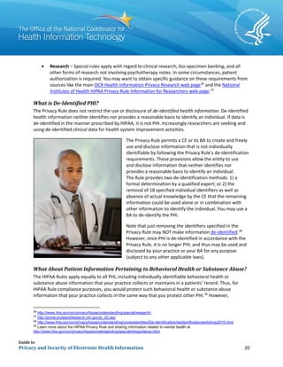 Guide to
Privacy and Security of Electronic Health Information 20
• Research – Special rules apply with regard to clinical research, bio-specimen banking, and all
other forms of research not involving psychotherapy notes. In some circumstances, patient
authorization is required. You may want to obtain specific guidance on these requirements from
sources like the main OCR Health Information Privacy Research web page36
and the National
Institutes of Health HIPAA Privacy Rule Information for Researchers web page.37
What is De-Identified PHI?
The Privacy Rule does not restrict the use or disclosure of de-identified health information. De-identified
health information neither identifies nor provides a reasonable basis to identify an individual. If data is
de-identified in the manner prescribed by HIPAA, it is not PHI. Increasingly researchers are seeking and
using de-identified clinical data for health system improvement activities.
The Privacy Rule permits a CE or its BA to create and freely
use and disclose information that is not individually
identifiable by following the Privacy Rule’s de-identification
requirements. These provisions allow the entity to use
and disclose information that neither identifies nor
provides a reasonable basis to identify an individual.
The Rule provides two de-identification methods: 1) a
formal determination by a qualified expert; or 2) the
removal of 18 specified individual identifiers as well as
absence of actual knowledge by the CE that the remaining
information could be used alone or in combination with
other information to identify the individual. You may use a
BA to de-identify the PHI.
Note that just removing the identifiers specified in the
Privacy Rule may NOT make information de-identified.38
However, once PHI is de-identified in accordance with the
Privacy Rule, it is no longer PHI, and thus may be used and
disclosed by your practice or your BA for any purpose
(subject to any other applicable laws).
What About Patient Information Pertaining to Behavioral Health or Substance Abuse?
The HIPAA Rules apply equally to all PHI, including individually identifiable behavioral health or
substance abuse information that your practice collects or maintains in a patients’ record. Thus, for
HIPAA Rule compliance purposes, you would protect such behavioral health or substance abuse
information that your practice collects in the same way that you protect other PHI.39
However,
36
http://www.hhs.gov/ocr/privacy/hipaa/understanding/special/research/
37
http://privacyruleandresearch.nih.gov/pr_02.asp
38
http://www.hhs.gov/ocr/privacy/hipaa/understanding/coveredentities/De-identification/deidentificationworkshop2010.html
39
Learn more about the HIPAA Privacy Rule and sharing information related to mental health at
http://www.hhs.gov/ocr/privacy/hipaa/understanding/special/mhguidance.html.
 