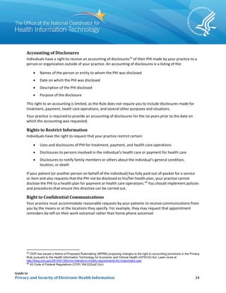 Guide to
Privacy and Security of Electronic Health Information 24
Accounting of Disclosures
Individuals have a right to receive an accounting of disclosures43
of their PHI made by your practice to a
person or organization outside of your practice. An accounting of disclosures is a listing of the:
• Names of the person or entity to whom the PHI was disclosed
• Date on which the PHI was disclosed
• Description of the PHI disclosed
• Purpose of the disclosure
This right to an accounting is limited, as the Rule does not require you to include disclosures made for
treatment, payment, heath care operations, and several other purposes and situations.
Your practice is required to provide an accounting of disclosures for the six years prior to the date on
which the accounting was requested.
Rights to Restrict Information
Individuals have the right to request that your practice restrict certain:
• Uses and disclosures of PHI for treatment, payment, and health care operations
• Disclosures to persons involved in the individual’s health care or payment for health care
• Disclosures to notify family members or others about the individual’s general condition,
location, or death
If your patient (or another person on behalf of the individual) has fully paid out-of-pocket for a service
or item and also requests that the PHI not be disclosed to his/her health plan, your practice cannot
disclose the PHI to a health plan for payment or health care operations.44
You should implement policies
and procedures that ensure this directive can be carried out.
Right to Confidential Communications
Your practice must accommodate reasonable requests by your patients to receive communications from
you by the means or at the locations they specify. For example, they may request that appointment
reminders be left on their work voicemail rather than home phone voicemail.
43
OCR has issued a Notice of Proposed Rulemaking (NPRM) proposing changes to the right to accounting provisions in the Privacy
Rule pursuant to the Health Information Technology for Economic and Clinical Health (HITECH) Act. Learn more at
http://blog.cms.gov/2015/01/29/cms-intends-to-modify-requirements-for-meaningful-use/.
44
45 Code of Federal Regulations (CFR) 164.522(a)(1)(vi).
 
