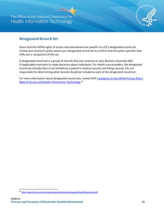 Guide to
Privacy and Security of Electronic Health Information 25
Designated Record Set
Given that the HIPAA rights of access and amendment are specific to a CE’s designated record set,
review your practice’s policy about your designated record set to confirm that the policy specifies that
EHRs are a component of the set.
A designated record set is a group of records that your practice or your Business Associate (BA)
(if applicable) maintains to make decisions about individuals. For health care providers, the designated
record set includes (but is not limited to) a patient’s medical records and billing records. CEs are
responsible for determining what records should be included as part of the designated record set.
For more information about designated record sets, review OCR’s guidance on the HIPAA Privacy Rule’s
Right of Access and Health Information Technology.45
45
http://www.hhs.gov/ocr/privacy/hipaa/understanding/special/healthit/eaccess.pdf
 