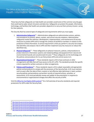 Guide to
Privacy and Security of Electronic Health Information 27
These Security Rule safeguards can help health care providers avoid some of the common security gaps
that could lead to cyber-attack intrusions and data loss. Safeguards can protect the people, information,
technology, and facilities that health care providers depend on to carry out their primary mission: caring
for their patients.
The Security Rule has several types of safeguards and requirements which you must apply:
1. Administrative Safeguards52
– Administrative safeguards are administrative actions, policies,
and procedures to prevent, detect, contain, and correct security violations. Administrative
safeguards involve the selection, development, implementation, and maintenance of security
measures to protect ePHI and to manage the conduct of workforce members in relation to the
protection of that information. A central requirement is that you perform a security risk analysis
that identifies and analyzes risks to ePHI and then implement security measures to reduce the
identified risks.
2. Physical Safeguards53
– These safeguards are physical measures, policies, and procedures to
protect electronic information systems and related buildings and equipment from natural and
environmental hazards and unauthorized intrusion.54
These safeguards are the technology and
the policies and procedures for its use that protect ePHI and control access to it.
3. Organizational Standards55
– These standards require a CE to have contracts or other
arrangements with BAs that will have access to the CE’s ePHI. The standards provide the specific
criteria required for written contracts or other arrangements.
4. Policies and Procedures56
– These standards require a CE to adopt reasonable and appropriate
policies and procedures to comply with the provisions of the Security Rule. A CE must maintain,
until six years after the date of their creation or last effective date (whichever is later), written
security policies and procedures and written records of required actions, activities, or
assessments. A CE must periodically review and update its documentation in response to
environmental or organizational changes that affect the security of ePHI.
Visit the Office for Civil Rights (OCR) website57
for a full overview of security standards and required
protections for ePHI under the Security Rule.
52 http://www.hhs.gov/ocr/privacy/hipaa/administrative/securityrule/adminsafeguards.pdf
53
http://www.hhs.gov/ocr/privacy/hipaa/administrative/securityrule/physsafeguards.pdf
54
http://www.hhs.gov/ocr/privacy/hipaa/administrative/securityrule/techsafeguards.pdf
55
http://www.hhs.gov/ocr/privacy/hipaa/administrative/securityrule/pprequirements.pdf
56
http://www.hhs.gov/ocr/privacy/hipaa/administrative/securityrule/pprequirements.pdf
57
http://www.hhs.gov/ocr/privacy/hipaa/administrative/securityrule/index.html
 