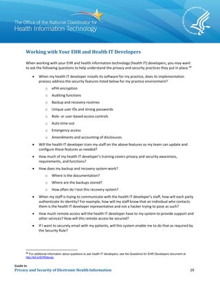 Guide to
Privacy and Security of Electronic Health Information 29
Working with Your EHR and Health IT Developers
When working with your EHR and health information technology (health IT) developers, you may want
to ask the following questions to help understand the privacy and security practices they put in place.60
• When my health IT developer installs its software for my practice, does its implementation
process address the security features listed below for my practice environment?
o ePHI encryption
o Auditing functions
o Backup and recovery routines
o Unique user IDs and strong passwords
o Role- or user-based access controls
o Auto time-out
o Emergency access
o Amendments and accounting of disclosures
• Will the health IT developer train my staff on the above features so my team can update and
configure these features as needed?
• How much of my health IT developer’s training covers privacy and security awareness,
requirements, and functions?
• How does my backup and recovery system work?
o Where is the documentation?
o Where are the backups stored?
o How often do I test this recovery system?
• When my staff is trying to communicate with the health IT developer’s staff, how will each party
authenticate its identity? For example, how will my staff know that an individual who contacts
them is the health IT developer representative and not a hacker trying to pose as such?
• How much remote access will the health IT developer have to my system to provide support and
other services? How will this remote access be secured?
• If I want to securely email with my patients, will this system enable me to do that as required by
the Security Rule?
60
For additional information about questions to ask health IT developers, see the Questions for EHR Developers document at
http://bit.ly/EHRdevqs.
 