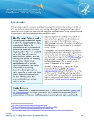 Guide to
Privacy and Security of Electronic Health Information 30
Cybersecurity
An Internet connection is a necessity to conduct the many online activities that can be part of EHR and
ePHI use. Exchanging patient information electronically, submitting claims electronically, generating
electronic records for patients’ requests, and e-prescribing are all examples of online activities that rely
on cybersecurity practices to safeguard systems and information.
Cybersecurity refers to ways to prevent, detect, and
respond to attacks against or unauthorized access
against a computer system and its information.
Cybersecurity protects your information or any form of
digital asset stored in your computer or in any digital
memory device.
It is important to have strong cybersecurity practices
in place to protect patient information, organizational
assets, your practice operations, and your personnel,
and of course to comply with the HIPAA Security Rule.61
Cybersecurity is needed whether you have your EHR
locally installed in your office or access it over the
Internet from a cloud service provider.
The Office of the National Coordinator for Health
Information Technology (ONC) offers online
Cybersecurity information,62
including the Top 10 Tips
for Cybersecurity in Health Care, to help you reduce
your risk. For a full overview of security standards and
required protections for ePHI under the HIPAA Security
Rule, visit OCR’s HIPAA Security Rule web page.63
61
http://www.hhs.gov/ocr/privacy/hipaa/administrative/securityrule/
62
http://www.healthit.gov/providers-professionals/cybersecurity-shared-responsibility
63
http://www.hhs.gov/ocr/privacy/hipaa/administrative/securityrule/index.html
64
http://www.healthit.gov/providers-professionals/your-mobile-device-and-health-information-privacy-and-security
The Threat of Cyber-Attacks
Most everyone has seen news reports
of cyber-attacks against, for example,
national retail chains or the
information networks of the federal
government. Health care providers
may believe that if they are small and
low profile, they will escape the
attention of the “hackers” who are
running these attacks. Yet every day
there are new attacks aimed
specifically at small to mid-size
organizations because they are less
likely to be fully protecting
themselves. Criminals have been
highly successful at penetrating these
smaller organizations and carrying
out their activities, while their
unfortunate victims are unaware
until it is too late.
Mobile Devices
The U.S. Department of Health and Human Services (HHS) has put together a collection of
tips and information64
to help you protect and secure health information that you may
access, receive, and store on mobile devices such as smartphones, laptops, and tablets.
 