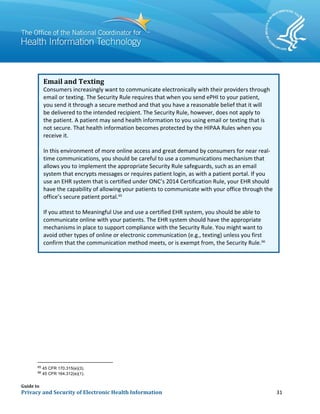 Guide to
Privacy and Security of Electronic Health Information 31
Email and Texting
Consumers increasingly want to communicate electronically with their providers through
email or texting. The Security Rule requires that when you send ePHI to your patient,
you send it through a secure method and that you have a reasonable belief that it will
be delivered to the intended recipient. The Security Rule, however, does not apply to
the patient. A patient may send health information to you using email or texting that is
not secure. That health information becomes protected by the HIPAA Rules when you
receive it.
In this environment of more online access and great demand by consumers for near real-
time communications, you should be careful to use a communications mechanism that
allows you to implement the appropriate Security Rule safeguards, such as an email
system that encrypts messages or requires patient login, as with a patient portal. If you
use an EHR system that is certified under ONC’s 2014 Certification Rule, your EHR should
have the capability of allowing your patients to communicate with your office through the
office’s secure patient portal.65
If you attest to Meaningful Use and use a certified EHR system, you should be able to
communicate online with your patients. The EHR system should have the appropriate
mechanisms in place to support compliance with the Security Rule. You might want to
avoid other types of online or electronic communication (e.g., texting) unless you first
confirm that the communication method meets, or is exempt from, the Security Rule.66
65
45 CFR 170.315(e)(3).
66
45 CFR 164.312(e)(1).
 