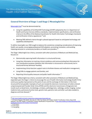 Guide to
Privacy and Security of Electronic Health Information 33
General Overview of Stage 1 and Stage 2 Meaningful Use
Meaningful Use69
must be demonstrated by:
• Using the capabilities of Certified EHR Technology (CEHRT) adopted by the U.S. Department of
Health and Human Services (HHS) as standards, implementation specifications, and certification
criteria (in the Office of the National Coordinator for Health Information Technology’s Standards
and Certification Criteria regulations),70
and
• Meeting CMS-defined criteria through a phased approach based on anticipated technology and
capabilities development.
To define meaningful use, CMS sought to balance the sometimes competing considerations of improving
health care quality, encouraging widespread EHR adoption, promoting innovation, and avoiding
imposing excessive or unnecessary burdens on health care providers.71
The Stage 1 Meaningful Use criteria, consistent with other provisions of Medicare and Medicaid law,
focuses on:
• Electronically capturing health information in a structured format;
• Using that information to track key clinical conditions and communicating that information for
care coordination purposes (whether that information is structured or unstructured, but in
structured format whenever feasible);
• Implementing clinical decision support tools to facilitate disease and medication management;
• Using EHRs to engage patients and families; and
• Reporting clinical quality measures and public health information.72
The Stage 2 Meaningful Use criteria, consistent with other provisions of Medicare and Medicaid law,
expanded upon the Stage 1 criteria to encourage the use of health information technology (health IT) for
continuous quality improvement at the point of care and the exchange of information in the most
structured format possible. Examples of such use include the electronic transmission of orders entered
using Computerized Provider Order Entry (CPOE) and the electronic transmission of diagnostic test
results (such as blood tests, microbiology, urinalysis, pathology tests, radiology, cardiac imaging, nuclear
medicine tests, pulmonary function tests, genetic tests, genomic tests and other such data needed to
diagnose and treat disease).73
69
http://www.healthit.gov/policy-researchers-implementers/meaningful-use
70
79 Federal Register (FR) 54429. See also the “ONC Fact Sheet: 2015 Edition Health IT Certification Criteria, Base EHR
Definition, and ONC Health IT Certification Program Modifications Proposed Rule” at http://www.healthit.gov/sites/default/files/ONC-
Certification-Program-2015-Edition-Fact-Sheet.pdf.
71
75 FR 44321.
72
75 FR 44321.
73
77 FR 64755.
 