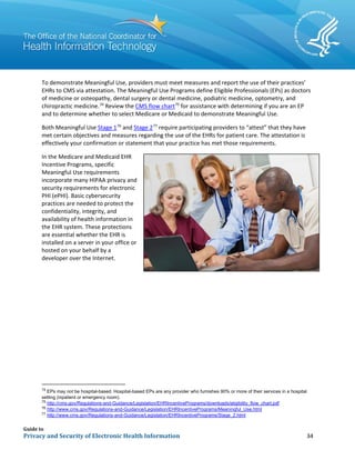 Guide to
Privacy and Security of Electronic Health Information 34
To demonstrate Meaningful Use, providers must meet measures and report the use of their practices’
EHRs to CMS via attestation. The Meaningful Use Programs define Eligible Professionals (EPs) as doctors
of medicine or osteopathy, dental surgery or dental medicine, podiatric medicine, optometry, and
chiropractic medicine.74
Review the CMS flow chart75
for assistance with determining if you are an EP
and to determine whether to select Medicare or Medicaid to demonstrate Meaningful Use.
Both Meaningful Use Stage 176
and Stage 277
require participating providers to “attest” that they have
met certain objectives and measures regarding the use of the EHRs for patient care. The attestation is
effectively your confirmation or statement that your practice has met those requirements.
In the Medicare and Medicaid EHR
Incentive Programs, specific
Meaningful Use requirements
incorporate many HIPAA privacy and
security requirements for electronic
PHI (ePHI). Basic cybersecurity
practices are needed to protect the
confidentiality, integrity, and
availability of health information in
the EHR system. These protections
are essential whether the EHR is
installed on a server in your office or
hosted on your behalf by a
developer over the Internet.
74
EPs may not be hospital-based. Hospital-based EPs are any provider who furnishes 90% or more of their services in a hospital
setting (inpatient or emergency room).
75
http://cms.gov/Regulations-and-Guidance/Legislation/EHRIncentivePrograms/downloads/eligibility_flow_chart.pdf
76
http://www.cms.gov/Regulations-and-Guidance/Legislation/EHRIncentivePrograms/Meaningful_Use.html
77
http://www.cms.gov/Regulations-and-Guidance/Legislation/EHRIncentivePrograms/Stage_2.html
 