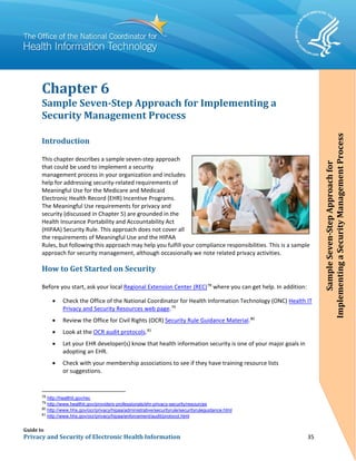 Guide to
Privacy and Security of Electronic Health Information 35
Chapter 6
Sample Seven-Step Approach for Implementing a
Security Management Process
Introduction
This chapter describes a sample seven-step approach
that could be used to implement a security
management process in your organization and includes
help for addressing security-related requirements of
Meaningful Use for the Medicare and Medicaid
Electronic Health Record (EHR) Incentive Programs.
The Meaningful Use requirements for privacy and
security (discussed in Chapter 5) are grounded in the
Health Insurance Portability and Accountability Act
(HIPAA) Security Rule. This approach does not cover all
the requirements of Meaningful Use and the HIPAA
Rules, but following this approach may help you fulfill your compliance responsibilities. This is a sample
approach for security management, although occasionally we note related privacy activities.
How to Get Started on Security
Before you start, ask your local Regional Extension Center (REC)78
where you can get help. In addition:
• Check the Office of the National Coordinator for Health Information Technology (ONC) Health IT
Privacy and Security Resources web page.79
• Review the Office for Civil Rights (OCR) Security Rule Guidance Material.80
• Look at the OCR audit protocols.81
• Let your EHR developer(s) know that health information security is one of your major goals in
adopting an EHR.
• Check with your membership associations to see if they have training resource lists
or suggestions.
78
http://healthit.gov/rec
79
http://www.healthit.gov/providers-professionals/ehr-privacy-security/resources
80
http://www.hhs.gov/ocr/privacy/hipaa/administrative/securityrule/securityruleguidance.html
81
http://www.hhs.gov/ocr/privacy/hipaa/enforcement/audit/protocol.html
SampleSeven-StepApproachfor
ImplementingaSecurityManagementProcess
 