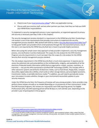 Guide to
Privacy and Security of Electronic Health Information 36
• Check to see if your local community college82
offers any applicable training.
• Discuss with your practice staff, and any other partners you have, how they can help you fulfill
your HIPAA Rules responsibilities.
To implement a security management process in your organization, an organized approach to privacy
and security is necessary (see Step 2 later in this chapter).
The security management process standard is a requirement in the HIPAA Security Rule. Conducting a
risk analysis is one of the requirements that provides instructions to implement the security
management process standard. ONC worked with OCR to create a Security Risk Assessment (SRA) Tool83
to help guide health care providers (from small practices) through the risk assessment process. Use of
this tool is not required by the HIPAA Security Rule but is meant to provide helpful assistance.
Before discussing the sample seven-step approach to help providers implement a security management
process, one clarification must be emphasized. The scope of a risk analysis for the EHR Incentive
Programs security requirements is much narrower than the scope of a risk analysis for the HIPAA
Security Rule security management process standard.
The risk analysis requirement in the HIPAA Security Rule is much more expansive. It requires you to
assess the potential risks and vulnerabilities to the confidentiality, integrity, and availability of all the
electronic Protected Health Information (ePHI) that an organization creates, receives, maintains, or
transmits — not just the ePHI maintained in Certified EHR Technology (CEHRT). This includes ePHI in
other electronic systems and all forms of electronic media, such as hard drives, floppy disks, compact
discs (CDs), digital video discs (DVDs), smart cards or other storage devices, personal digital assistants,
transmission media, or portable electronic media.84
In addition, you will need to periodically review
your risk analysis to assess whether changes in your environment necessitate updates to your
security measures.
Under the HIPAA Security Rule, the frequency of reviews will vary among providers. Some providers may
perform these reviews annually or as needed depending on circumstances of their environment. Under
the EHR Incentive Programs, the reviews are required for each EHR reporting period. For Eligible
Professionals (EPs), the EHR reporting period will be 90 days or a full calendar year, depending on the
provider’s year of participation in the program.
82
http://www.healthit.gov/policy-researchers-implementers/community-college-consortia
83
http://healthit.gov/providers-professionals/security-risk-assessment-tool
84
It’s not just the ePHI in EHRs but also in practice management systems, claim processing systems, billing, patient flow (bed
management), care and case management, document scanning, clinical portals, and dozens of other ancillary systems that don’t
meet the definition of CEHRT.
SampleSeven-StepApproachfor
ImplementingaSecurityManagementProcess
 