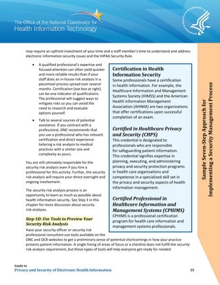 Guide to
Privacy and Security of Electronic Health Information 39
may require an upfront investment of your time and a staff member’s time to understand and address
electronic information security issues and the HIPAA Security Rule.
• A qualified professional’s expertise and
focused attention can often yield quicker
and more reliable results than if your
staff does an in-house risk analysis in a
piecemeal process spread over several
months. Certification (see box at right)
can be one indicator of qualifications.
The professional will suggest ways to
mitigate risks so you can avoid the
need to research and evaluate
options yourself.
• Talk to several sources of potential
assistance. If you contract with a
professional, ONC recommends that
you use a professional who has relevant
certification and direct experience
tailoring a risk analysis to medical
practices with a similar size and
complexity as yours.
You are still ultimately responsible for the
security risk analysis even if you hire a
professional for this activity. Further, the security
risk analysis will require your direct oversight and
ongoing involvement.
The security risk analysis process is an
opportunity to learn as much as possible about
health information security. See Step 3 in this
chapter for more discussion about security
risk analyses.
Step 1D: Use Tools to Preview Your
Security Risk Analysis
Have your security officer or security risk
professional consultant use tools available on the
ONC and OCR websites to get a preliminary sense of potential shortcomings in how your practice
protects patient information. A single listing of areas of focus or a checklist does not fulfill the security
risk analysis requirement, but these types of tools will help everyone get ready for needed
Certification in Health
Information Security
Some professionals have a certification
in health information. For example, the
Healthcare Information and Management
Systems Society (HIMSS) and the American
Health Information Management
Association (AHIMA) are two organizations
that offer certifications upon successful
completion of an exam.
Certified in Healthcare Privacy
and Security (CHPS)
This credential is designated to
professionals who are responsible
for safeguarding patient information.
This credential signifies expertise in
planning, executing, and administering
privacy and security protection programs
in health care organizations and
competence in a specialized skill set in
the privacy and security aspects of health
information management.
Certified Professional in
Healthcare Information and
Management Systems (CPHIMS)
CPHIMS is a professional certification
program for health care information and
management systems professionals.
SampleSeven-StepApproachfor
ImplementingaSecurityManagementProcess
 
