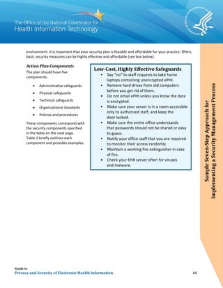 Guide to
Privacy and Security of Electronic Health Information 44
environment. It is important that your security plan is feasible and affordable for your practice. Often,
basic security measures can be highly effective and affordable (see box below).
Action Plan Components
The plan should have five
components:
• Administrative safeguards
• Physical safeguards
• Technical safeguards
• Organizational standards
• Policies and procedures
These components correspond with
the security components specified
in the table on the next page.
Table 3 briefly outlines each
component and provides examples.
Low-Cost, Highly Effective Safeguards
• Say “no” to staff requests to take home
laptops containing unencrypted ePHI.
• Remove hard drives from old computers
before you get rid of them.
• Do not email ePHI unless you know the data
is encrypted.
• Make sure your server is in a room accessible
only to authorized staff, and keep the
door locked.
• Make sure the entire office understands
that passwords should not be shared or easy
•
to guess.
Notify your office staff that you are required
to monitor their access randomly.
• Maintain a working fire extinguisher in case
of fire.
• Check your EHR server often for viruses
and malware.
SampleSeven-StepApproachfor
ImplementingaSecurityManagementProcess
 