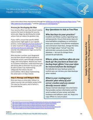 Guide to
Privacy and Security of Electronic Health Information 46
Learn more about these requirements through the HIPAA Security Rule Educational Paper Series,96
the
ONC Cybersecurity web pages,97
and the Cybersecure training games.98
Process for Developing the Plan
Your security officer (see Step 1A) will need to
convene the team to develop the security
action plan. Begin by identifying the simple
actions that can reduce the greatest risks.
If your staff is unsure how specific HIPAA
requirements might apply to your specific
practice, review OCR Security Rule Guidance99
or other materials on ONC’s Health IT Privacy
and Security Resources web page.100
Ask your
security risk professional or legal counsel for
help as needed.
Once the plan is written, your designated
security team should meet periodically to
coordinate actions, work through unexpected
snags, and track progress. Reward your team
as it achieves milestones. Understand that you
will not be able to eliminate risk, but you will
be able to lower it by implementing
safeguards that reduce risk and
vulnerabilities. More about implementing
the action plan is in Step 5 below.
Step 5: Manage and Mitigate Risks
Once you have an action plan, follow it to
reduce security risks and better protect ePHI.
This step has four parts, each of which is
discussed below.
96
http://www.hhs.gov/ocr/privacy/hipaa/administrative/securityrule/securityruleguidance.html
97
http://www.healthit.gov/providers-professionals/cybersecurity-shared-responsibility
98
http://www.healthit.gov/providers-professionals/privacy-security-training-games
99
http://www.hhs.gov/ocr/privacy/hipaa/administrative/securityrule/securityruleguidance.html
100
http://www.healthit.gov/providers-professionals/ehr-privacy-security/resources
Key Questions to Ask as You Plan
Who has keys to your practice?
Establish and follow a policy regarding keys
and passwords. Ensure that access keys are
returned before employees or contractors
leave your practice. If any former employees
and contractors have keys, change the locks.
Do not forget about “virtual” keys like
administrator accounts to your EHR or
database — be sure to change these
passwords periodically.
Where, when, and how often do you
back up? Do you have at least one
backup kept offsite? Can your data
be recovered from the backups?
Periodically test your backup system to
confirm you can retrieve your data backups
when needed.
What is your contingency/
disaster plan when/if your
server crashes and you cannot
directly recover data?
Always maintain developer documentation
that provides contact information and the
serial numbers of your server and other
hardware and software used, etc. Keep one
copy offsite in a secure place.
SampleSeven-StepApproachfor
ImplementingaSecurityManagementProcess
 