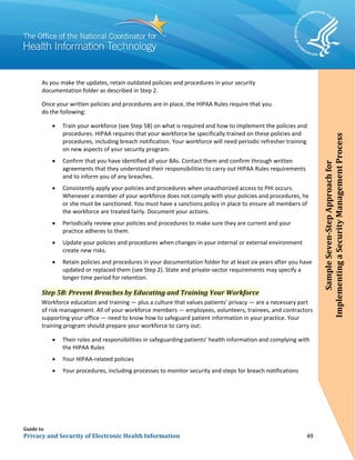 Guide to
Privacy and Security of Electronic Health Information 49
As you make the updates, retain outdated policies and procedures in your security
documentation folder as described in Step 2.
Once your written policies and procedures are in place, the HIPAA Rules require that you
do the following:
• Train your workforce (see Step 5B) on what is required and how to implement the policies and
procedures. HIPAA requires that your workforce be specifically trained on these policies and
procedures, including breach notification. Your workforce will need periodic refresher training
on new aspects of your security program.
• Confirm that you have identified all your BAs. Contact them and confirm through written
agreements that they understand their responsibilities to carry out HIPAA Rules requirements
and to inform you of any breaches.
• Consistently apply your policies and procedures when unauthorized access to PHI occurs.
Whenever a member of your workforce does not comply with your policies and procedures, he
or she must be sanctioned. You must have a sanctions policy in place to ensure all members of
the workforce are treated fairly. Document your actions.
• Periodically review your policies and procedures to make sure they are current and your
practice adheres to them.
• Update your policies and procedures when changes in your internal or external environment
create new risks.
• Retain policies and procedures in your documentation folder for at least six years after you have
updated or replaced them (see Step 2). State and private-sector requirements may specify a
longer time period for retention.
Step 5B: Prevent Breaches by Educating and Training Your Workforce
Workforce education and training — plus a culture that values patients’ privacy — are a necessary part
of risk management. All of your workforce members — employees, volunteers, trainees, and contractors
supporting your office — need to know how to safeguard patient information in your practice. Your
training program should prepare your workforce to carry out:
• Their roles and responsibilities in safeguarding patients’ health information and complying with
the HIPAA Rules
• Your HIPAA-related policies
• Your procedures, including processes to monitor security and steps for breach notifications
SampleSeven-StepApproachfor
ImplementingaSecurityManagementProcess
 