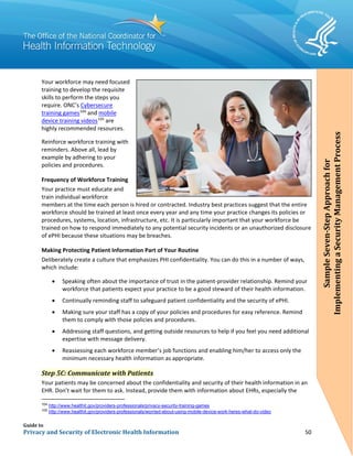 Guide to
Privacy and Security of Electronic Health Information 50
Your workforce may need focused
training to develop the requisite
skills to perform the steps you
require. ONC’s Cybersecure
training games104
and mobile
device training videos105
are
highly recommended resources.
Reinforce workforce training with
reminders. Above all, lead by
example by adhering to your
policies and procedures.
Frequency of Workforce Training
Your practice must educate and
train individual workforce
members at the time each person is hired or contracted. Industry best practices suggest that the entire
workforce should be trained at least once every year and any time your practice changes its policies or
procedures, systems, location, infrastructure, etc. It is particularly important that your workforce be
trained on how to respond immediately to any potential security incidents or an unauthorized disclosure
of ePHI because these situations may be breaches.
Making Protecting Patient Information Part of Your Routine
Deliberately create a culture that emphasizes PHI confidentiality. You can do this in a number of ways,
which include:
• Speaking often about the importance of trust in the patient-provider relationship. Remind your
workforce that patients expect your practice to be a good steward of their health information.
• Continually reminding staff to safeguard patient confidentiality and the security of ePHI.
• Making sure your staff has a copy of your policies and procedures for easy reference. Remind
them to comply with those policies and procedures.
• Addressing staff questions, and getting outside resources to help if you feel you need additional
expertise with message delivery.
• Reassessing each workforce member’s job functions and enabling him/her to access only the
minimum necessary health information as appropriate.
Step 5C: Communicate with Patients
Your patients may be concerned about the confidentiality and security of their health information in an
EHR. Don’t wait for them to ask. Instead, provide them with information about EHRs, especially the
104
http://www.healthit.gov/providers-professionals/privacy-security-training-games
105
http://www.healthit.gov/providers-professionals/worried-about-using-mobile-device-work-heres-what-do-video
SampleSeven-StepApproachfor
ImplementingaSecurityManagementProcess
 