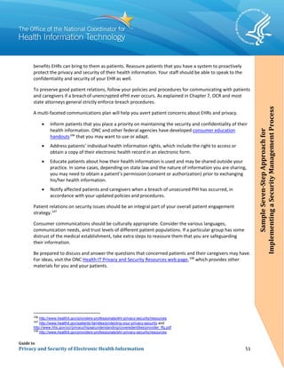 Guide to
Privacy and Security of Electronic Health Information 51
benefits EHRs can bring to them as patients. Reassure patients that you have a system to proactively
protect the privacy and security of their health information. Your staff should be able to speak to the
confidentiality and security of your EHR as well.
To preserve good patient relations, follow your policies and procedures for communicating with patients
and caregivers if a breachof unencrypted ePHI ever occurs. As explained in Chapter 7, OCR and most
state attorneys general strictly enforce breach procedures.
A multi-faceted communications plan will help you avert patient concerns about EHRs and privacy.
• Inform patients that you place a priority on maintaining the security and confidentiality of their
health information. ONC and other federal agencies have developed consumer education
handouts106
that you may want to use or adapt.
• Address patients’ individual health information rights, which include the right to access or
obtain a copy of their electronic health record in an electronic form.
• Educate patients about how their health information is used and may be shared outside your
practice. In some cases, depending on state law and the nature of information you are sharing,
you may need to obtain a patient’s permission (consent or authorization) prior to exchanging
his/her health information.
• Notify affected patients and caregivers when a breach of unsecured PHI has occurred, in
accordance with your updated policies and procedures.
Patient relations on security issues should be an integral part of your overall patient engagement
strategy.107
Consumer communications should be culturally appropriate. Consider the various languages,
communication needs, and trust levels of different patient populations. If a particular group has some
distrust of the medical establishment, take extra steps to reassure them that you are safeguarding
their information.
Be prepared to discuss and answer the questions that concerned patients and their caregivers may have.
For ideas, visit the ONC Health IT Privacy and Security Resources web page,108
which provides other
materials for you and your patients.
106
http://www.healthit.gov/providers-professionals/ehr-privacy-security/resources
107
http://www.healthit.gov/patients-families/protecting-your-privacy-security and
http://www.hhs.gov/ocr/privacy/hipaa/understanding/coveredentities/provider_ffg.pdf
108
http://www.healthit.gov/providers-professionals/ehr-privacy-security/resources
SampleSeven-StepApproachfor
ImplementingaSecurityManagementProcess
SampleSeven-StepApproachfor
ImplementingaSecurityManagementProcess
 