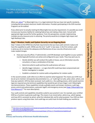 Guide to
Privacy and Security of Electronic Health Information 54
When you attest116
to Meaningful Use, it is a legal statement that you have met specific standards,
including that you protect electronic health information. Providers participating in the EHR Incentive
Programs can be audited.
If you attest prior to actually meeting the Meaningful Use security requirement, it is possible you could
increase your business liability for violating federal law and making a false claim. Consult with
appropriate legal counsel for further guidance. From this perspective, consider implementing
multiple security measures prior to attesting. The priority would be to mitigate high-impact and
high-likelihood risks.
Step 7: Monitor, Audit, and Update Security on an Ongoing Basis
Step 7 relates to the HIPAA Security Rule requirements that you have audit controls in place and
have the capability to audit. HIPAA uses the term “audit” in two ways. In the first context, audit
is what you do to monitor the adequacy and effectiveness of your security infrastructure and
make needed changes.
• Have your security officer, IT administrator, and EHR developer work together so your system’s
monitoring/audit functions are active and configured to your needs. They may want you to:
o Decide whether you will conduct the audits in-house, use an information security
consultant, or have a combination of the two
o Determine what to audit and how the audit process will occur
o Identify trigger indicators — or signs that ePHI could have been compromised and
further investigation is needed
o Establish a schedule for routine audits and guidelines for random audits
In the second context, audit refers to an effort to examine what happened. This means your EHR must
be set up to maintain retrospective documentation (i.e., an “audit log”) on who, what, when, where, and
how your patients’ ePHI has been accessed. Such audits (i.e., the auditing process, which would examine
logs) are required security technical capabilities that would be part of your Stage 1 and 2 Meaningful
Use demonstrations. These capabilities include auditable events and tamper resistance, audit logs,
access control and authorizations, automatic logoff, and emergency access (see Stage 2 Meaningful Use
Core Measure 9117
for more description).
Your audit controls and capabilities should be scaled to your practice’s size. For example, your certified
EHR has a function to generate audit logs. This means it can record when, where (e.g., which laptop),
and how ePHI is accessed; by whom; what the individual did; and for what purposes. Your EHR can then
produce reports using these data. Such audit logs are useful tools for both holding your workforce
116
http://www.cms.gov/Regulations-and-Guidance/Legislation/EHRIncentivePrograms/RegistrationandAttestation.html
117
http://www.cms.gov/Regulations-and-
Guidance/Legislation/EHRIncentivePrograms/downloads/Stage2_EPCore_9_ProtectElectronicHealthInfo.pdf
SampleSeven-StepApproachfor
ImplementingaSecurityManagementProcess
 