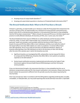 Guide to
Privacy and Security of Electronic Health Information 57
• Knowing misuse of unique health identifiers122
• Knowing and unpermitted acquisition or disclosure of Protected Health Information (PHI)123
The Breach Notification Rule: What to Do If You Have a Breach
A breach is, generally, an impermissible use or disclosure under the Privacy Rule that compromises the
security or privacy of PHI. An impermissible use or disclosure of unsecured PHI is presumed to be a
breach unless the CE or BA demonstrates (based on a risk assessment) that there is a low probability
that the PHI has been compromised.124
When a breach of unsecured PHI occurs, the Rules require your
practice to notify affected individuals, the Secretary of HHS, and, in some cases, the media.125
The Breach Notification Rule requires HIPAA CEs to notify individuals and the Secretary of HHS
of the loss, theft, or certain other impermissible uses or disclosures of unsecured PHI. In
particular, health care providers must promptly notify the Secretary of HHS if there is any
breach of unsecured PHI that affects 500 or more individuals, and they must notify the media if
the breach affects more than 500 residents of a state or jurisdiction. If a breach affects fewer
than 500 individuals, the CE must notify the Secretary and affected individuals. Reports of
breaches affecting fewer than 500 individuals are due to the Secretary no later than 60 days
after the end of the calendar year in which the breaches occurred.
• Significant breaches are investigated by OCR, and penalties may be imposed for failure
to comply with the HIPAA Rules. Breaches that affect 500 or more patients are publicly
reported on the OCR website.126
• Similar breach notification provisions implemented and enforced by the Federal Trade
Commission apply to Personal Health Record (PHR) developers and their third-party
service providers.
If you can demonstrate through a risk assessment that there is a low probability that the use or
disclosure compromised unsecured PHI, then breach notification is not necessary. (Please note that this
breach-related risk assessment is different from the periodic security risk analysis required by the
Security Rule).
And, if you encrypt your data in accordance with the OCR guidance regarding rendering data unusable,
unreadable, or indecipherable, you may avoid reporting what would otherwise have been a reportable
122
HIPAA regulations specify the appropriate use of identifiers.
123
The HIPAA Privacy Rule establishes what is an impermissible obtainment or disclosure of PHI.
124
http://www.gpo.gov/fdsys/pkg/FR-2013-01-25/pdf/2013-01073.pdf
125
http://www.hhs.gov/ocr/privacy/hipaa/administrative/breachnotificationrule/index.html
126
https://ocrportal.hhs.gov/ocr/breach/breach_report.jsf
 