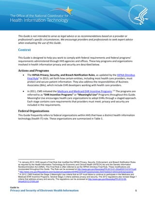 Guide to
Privacy and Security of Electronic Health Information 6
This Guide is not intended to serve as legal advice or as recommendations based on a provider or
professional’s specific circumstances. We encourage providers and professionals to seek expert advice
when evaluating the use of this Guide.
Context
This Guide is designed to help you work to comply with federal requirements and federal programs’
requirements administered through HHS agencies and offices. These key programs and organizations
involved in health information privacy and security are described below.
Actions and Programs
• The HIPAA Privacy, Security, and Breach Notification Rules, as updated by the HIPAA Omnibus
Final Rule2
in 2013, set forth how certain entities, including most health care providers, must
protect and secure patient information. They also address the responsibilities of Business
Associates (BAs), which include EHR developers working with health care providers.
• In 2011, CMS initiated the Medicare and Medicaid EHR Incentive Programs.3,4
The programs are
referred to as “EHR Incentive Programs” or “Meaningful Use” Programs throughout this Guide.
Meaningful Use encourages health care organizations to adopt EHRs through a staged approach.
Each stage contains core requirements that providers must meet; privacy and security are
included in the requirements.
Federal Organizations
This Guide frequently refers to federal organizations within HHS that have a distinct health information
technology (health IT) role. These organizations are summarized in Table 1.
2
In January 2013, HHS issued a Final Rule that modified the HIPAA Privacy, Security, Enforcement, and Breach Notification Rules
as required by the Health Information Technology for Economic and Clinical Health (HITECH) Act and the Genetic Information
Nondiscrimination Act (GINA). This Final Rule is often referred to as the HIPAA Omnibus Final Rule. These modifications are
incorporated throughout this Guide. The Rule can be accessed at http://www.gpo.gov/fdsys/pkg/FR-2013-01-25/pdf/2013-01073.pdf.
3
http://www.cms.gov/Regulations-and-Guidance/Legislation/EHRIncentivePrograms/index.html?redirect=/ehrincentiveprograms/
4
In 2012, CMS finalized the Stage 2 Meaningful Use criteria that an EP must follow to continue to participate in the Medicare and
Medicaid EHR Incentive Programs. Several Stage 2 criteria address privacy and security. The 2012 regulations also revised Stage 1
criteria that address privacy and security. The regulations can be accessed at http://www.gpo.gov/fdsys/pkg/FR-2012-09-
04/pdf/2012-21050.pdf.
 