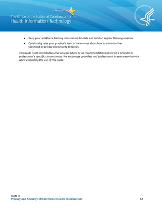 Guide to
Privacy and Security of Electronic Health Information 62
• Keep your workforce training materials up-to-date and conduct regular training sessions.
• Continually raise your practice’s level of awareness about how to minimize the
likelihood of privacy and security breaches.
This Guide is not intended to serve as legal advice or as recommendations based on a provider or
professional’s specific circumstances. We encourage providers and professionals to seek expert advice
when evaluating the use of this Guide.
 