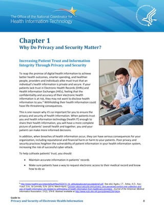 Guide to
Privacy and Security of Electronic Health Information 8
Chapter 1
Why Do Privacy and Security Matter?
Increasing Patient Trust and Information
Integrity Through Privacy and Security
To reap the promise of digital health information to achieve
better health outcomes, smarter spending, and healthier
people, providers and individuals alike must trust that an
individual’s health information is private and secure. If your
patients lack trust in Electronic Health Records (EHRs) and
Health Information Exchanges (HIEs), feeling that the
confidentiality and accuracy of their electronic health
information is at risk, they may not want to disclose health
information to you.6
Withholding their health information could
have life-threatening consequences.
This is one reason why it’s so important for you to ensure the
privacy and security of health information. When patients trust
you and health information technology (health IT) enough to
share their health information, you will have a more complete
picture of patients’ overall health and together, you and your
patient can make more-informed decisions.
In addition, when breaches of health information occur, they can have serious consequences for your
organization, including reputational and financial harm or harm to your patients. Poor privacy and
security practices heighten the vulnerability of patient information in your health information system,
increasing the risk of successful cyber-attack.
To help cultivate patients’ trust, you should:
• Maintain accurate information in patients’ records
• Make sure patients have a way to request electronic access to their medical record and know
how to do so
6
http://www.healthit.gov/sites/default/files/022414_hit_attitudesaboutprivacydatabrief.pdf. See also Agaku, I.T., Adisa, A.O., Ayo-
Yusuf, O.A., & Connolly, G.N. (2014, March-April). Concern about security and privacy, and perceived control over collection and
use of health information are related to withholding of health information from healthcare providers. Journal of the American Medical
Informatics Association, 21(2), 374-8. Abstract available at http://www.ncbi.nlm.nih.gov/pubmed/23975624.
 