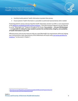 Guide to
Privacy and Security of Electronic Health Information 9
• Carefully handle patients’ health information to protect their privacy
• Ensure patients’ health information is accessible to authorized representatives when needed
Protecting patients’ privacy and securing their health information stored in an EHR is a core requirement
of the Medicare and Medicaid EHR Incentive Programs.7
(The EHR Incentive Programs are also referred
to as the “Meaningful Use” Programs throughout this Guide.) Your practice — not your EHR developer
— is responsible for taking the steps needed to protect the confidentiality, integrity, and availability
of health information in your EHR.
Effective privacy and security measures help you meet Meaningful Use requirements while also helping
your clinical practice meet requirements of the HIPAA Rules and avoid costly civil money penalties for
violations,8
as discussed in Chapter 7.
7
http://www.cms.gov/Regulations-and-Guidance/Legislation/EHRIncentivePrograms/index.html
8
http://www.hhs.gov/ocr/privacy/hipaa/enforcement/
 