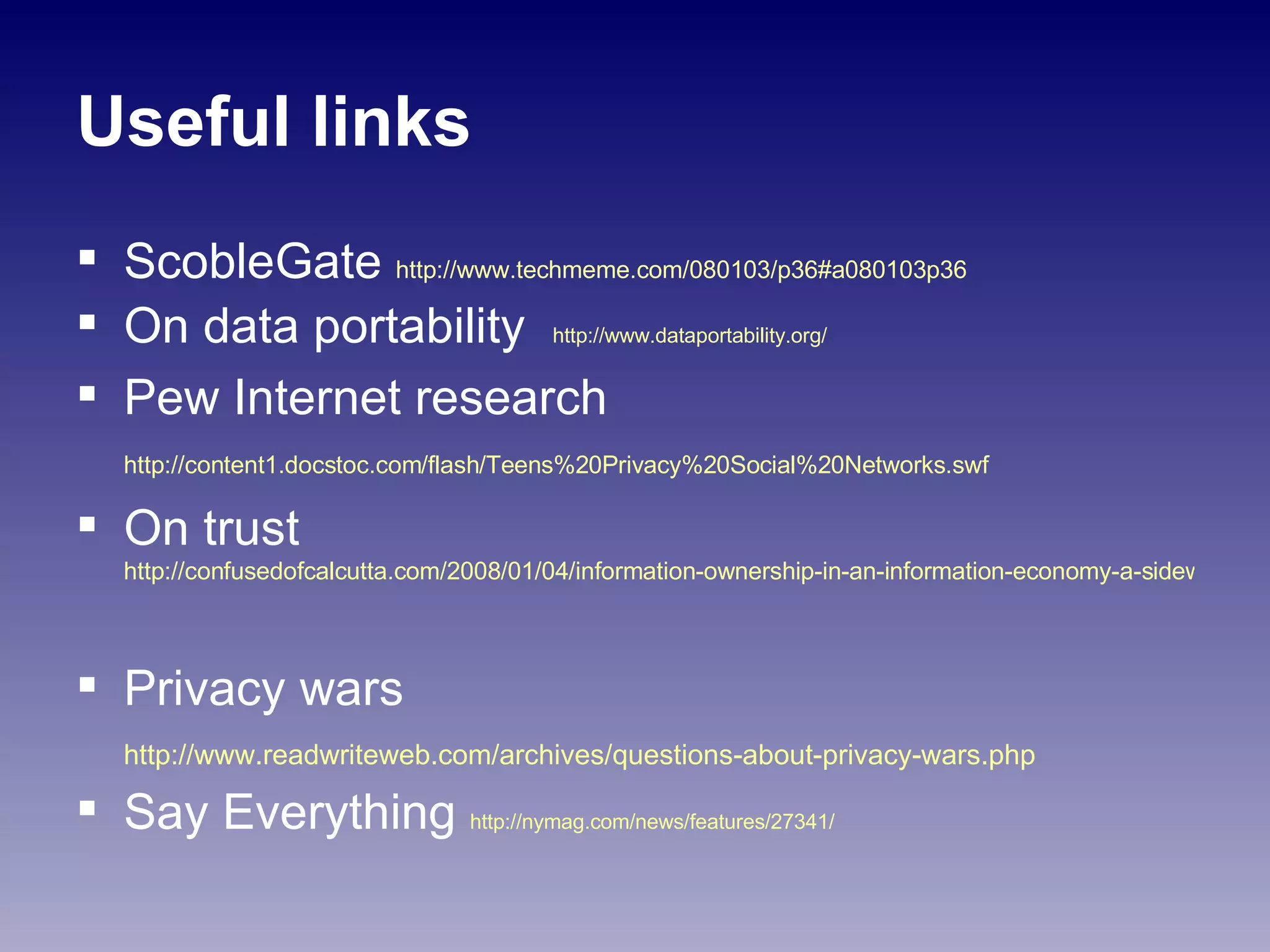 Useful links ScobleGate  http://www.techmeme.com/080103/p36#a080103p36   On data portability  http://www.dataportability.org/ Pew Internet research  http://content1.docstoc.com/flash/Teens%20Privacy%20Social%20Networks.swf   On trust  http://confusedofcalcutta.com/2008/01/04/information-ownership-in-an-information-economy-a-sideways-look/   Privacy wars  http://www.readwriteweb.com/archives/questions-about-privacy-wars.php   Say Everything  http://nymag.com/news/features/27341/   