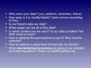 Who owns your data? (you, platform, advertiser, friend) How easy is it to modify/delete? (bebo winner according to  this ) Is our friend’s data our data? What usage can we do of this data? In which context can we use it? Is our data portable? Are SNS ready to open? How to attribute the permissions to use it? Who has the authority? How to maintain a good level of trust with my friends? What  standards/best practices  are going to be adopted and what regulation? Check up DataPortability.org 