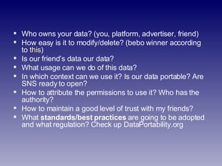 <ul><li>Who owns your data? (you, platform, advertiser, friend) </li></ul><ul><li>How easy is it to modify/delete? (bebo w...