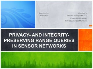 Submitted to
I.Anitha Rani
Submitted by
Y.Keerthi Reddy(10JM1517),
V.Triveni(10JM1A0530),
K.T.V.N.Lakshmi(10JM1A0527).
PRIVACY- AND INTEGRITY-
PRESERVING RANGE QUERIES
IN SENSOR NETWORKS
 