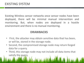 EXISTING SYSTEM
Existing Wireless sensor networks once sensor nodes have been
deployed, there will be minimal manual intervention and
monitoring. But, when nodes are deployed in a hostile
environment and there is no manual monitoring.
DRAWBACKS
• First, the attacker may obtain sensitive data that has been,
or will be, stored in the storage node.
• Second, the compromised storage node may return forged
data for a query.
• Third, this storage node may not include all data items that
satisfy the query.
 