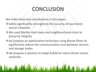 CONCLUSION
We make three key contributions in this paper.
SafeQ significantly strengthens the security of two-tiered
sensor networks.
We used Merkle Hash trees and neighbourhood chain to
preserve integrity
we propose an optimization technique using Bloom filters to
significantly reduce the communication cost between sensors
and storage nodes.
we propose a solution to adapt SafeQ for event-driven sensor
networks.
 