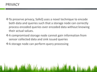 PRIVACY
To preserve privacy, SafeQ uses a novel technique to encode
both data and queries such that a storage node can correctly
process encoded queries over encoded data without knowing
their actual values.
A compromised storage node cannot gain information from
sensor collected data and sink issued queries
A storage node can perform query processing
 
