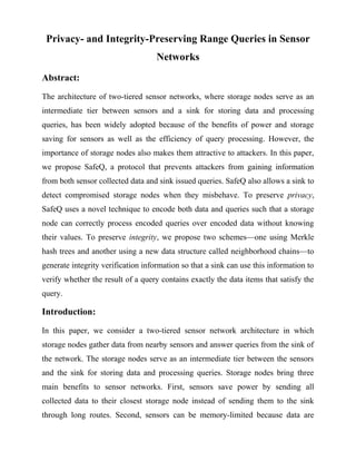 Privacy- and Integrity-Preserving Range Queries in Sensor
                                    Networks
Abstract:
The architecture of two-tiered sensor networks, where storage nodes serve as an
intermediate tier between sensors and a sink for storing data and processing
queries, has been widely adopted because of the benefits of power and storage
saving for sensors as well as the efficiency of query processing. However, the
importance of storage nodes also makes them attractive to attackers. In this paper,
we propose SafeQ, a protocol that prevents attackers from gaining information
from both sensor collected data and sink issued queries. SafeQ also allows a sink to
detect compromised storage nodes when they misbehave. To preserve privacy,
SafeQ uses a novel technique to encode both data and queries such that a storage
node can correctly process encoded queries over encoded data without knowing
their values. To preserve integrity, we propose two schemes—one using Merkle
hash trees and another using a new data structure called neighborhood chains—to
generate integrity verification information so that a sink can use this information to
verify whether the result of a query contains exactly the data items that satisfy the
query.

Introduction:
In this paper, we consider a two-tiered sensor network architecture in which
storage nodes gather data from nearby sensors and answer queries from the sink of
the network. The storage nodes serve as an intermediate tier between the sensors
and the sink for storing data and processing queries. Storage nodes bring three
main benefits to sensor networks. First, sensors save power by sending all
collected data to their closest storage node instead of sending them to the sink
through long routes. Second, sensors can be memory-limited because data are
 