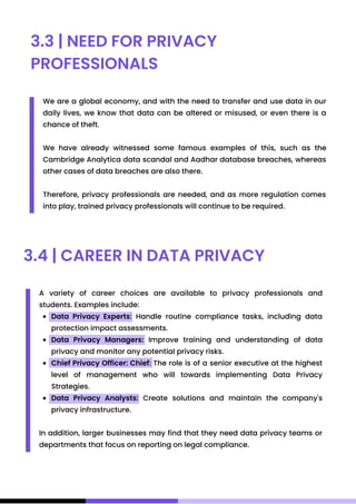 3.3 | NEED FOR PRIVACY
PROFESSIONALS
We are a global economy, and with the need to transfer and use data in our
daily lives, we know that data can be altered or misused, or even there is a
chance of theft.
We have already witnessed some famous examples of this, such as the
Cambridge Analytica data scandal and Aadhar database breaches, whereas
other cases of data breaches are also there.
Therefore, privacy professionals are needed, and as more regulation comes
into play, trained privacy professionals will continue to be required.
3.4 | CAREER IN DATA PRIVACY
Data Privacy Experts: Handle routine compliance tasks, including data
protection impact assessments.
Data Privacy Managers: Improve training and understanding of data
privacy and monitor any potential privacy risks.
Chief Privacy Officer: Chief: The role is of a senior executive at the highest
level of management who will towards implementing Data Privacy
Strategies.
Data Privacy Analysts: Create solutions and maintain the company's
privacy infrastructure.
A variety of career choices are available to privacy professionals and
students. Examples include:
In addition, larger businesses may find that they need data privacy teams or
departments that focus on reporting on legal compliance.
 