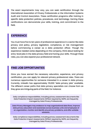 The exact requirements may vary, you can seek certification through the
International Association of Privacy Professionals or the Information Systems
Audit and Control Association. These certification programs offer training in
specific data protection policies, procedures, and technology. Earning these
certifications can demonstrate your skills, training, and commitment to the
field.
EXPERIENCE
FIND JOB OPPORTUNITIES
You must have five to ten years of professional experience in a sector like data
privacy and policy, privacy legislation, compliance, or risk management
before commencing a career as a data protection officer. Though the
experience needed varies depending on the company, think about looking for
entry-level jobs in the data privacy field and honing your skills. Through these
roles, you can also expand your professional network.
Once you have earned the necessary education, experience, and privacy
certification, you can apply for relevant privacy professional roles. There are
numerous opportunities for someone interested in a career in data privacy.
Currently, LinkedIn has approximately 119,000 "data privacy jobs" available.
The different career paths that data privacy specialists can choose from as
they grow are intriguing parts of the field. For instance:
Daily compliance responsibilities, including privacy assessment documents like
Data Protection Impact Assessments (DPIAs) required by GDPR, are frequently
managed by Data Privacy Professionals.
Daily compliance responsibilities, including privacy assessment documents like
Data Protection Impact Assessments (DPIAs) required by GDPR, are frequently
managed by Data Privacy Professionals.
Data Privacy Managers may endeavor to map organizational data flows, improve
data privacy education and awareness across business units and employees of
an organization, monitor and identify any privacy problems, and offer suitable
solutions.
 