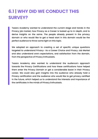 6.1 | WHY DID WE CONDUCT THIS
SURVEY?
Tsaaro Academy wanted to understand the current stage and trends in the
Privacy job market, how Privacy as a Career is looked up to in-depth, and to
derive insights on the same. The people already present in the privacy
domain or who would like to get a head start in this domain would be the
perfect audience to throw some light on this topic.
We adopted an approach to creating a set of specific unique questions
targeted to understand Privacy- As a Career Choice and Privacy Job Market
and also understand one’s expectations, and satisfaction from the domain,
from the perspective of Privacy Enthusiasts.
Tsaaro Academy also wanted to understand the audience’s approach
towards the Privacy Certifications and how these certifications have helped
them enter the Privacy Domain or get a considerable boost in their Privacy
career. We could also gain insights into the audience who already hold a
Privacy certification and the audience who would like to get privacy certified
in the future, which helped us to understand the interests and importance of
the certificates in the minds of Privacy Enthusiasts.
 
