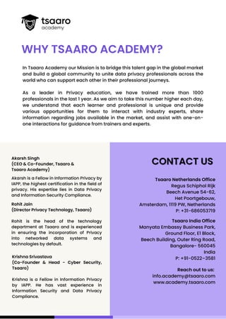 Tsaaro Netherlands Office
Regus Schiphol Rijk
Beech Avenue 54-62,
Het Poortgebouw,
Amsterdam, 1119 PW, Netherlands
P: +31-686053719
Akarsh Singh
(CEO & Co-Founder, Tsaaro &
Tsaaro Academy)
Akarsh is a Fellow in Information Privacy by
IAPP, the highest certification in the field of
privacy. His expertise lies in Data Privacy
and Information Security Compliance.
In Tsaaro Academy our Mission is to bridge this talent gap in the global market
and build a global community to unite data privacy professionals across the
world who can support each other in their professional journeys.
As a leader in Privacy education, we have trained more than 1000
professionals in the last 1 year. As we aim to take this number higher each day,
we understand that each learner and professional is unique and provide
various opportunities for them to interact with industry experts, share
information regarding jobs available in the market, and assist with one-on-
one interactions for guidance from trainers and experts.
WHY TSAARO ACADEMY?
CONTACT US
CONTACT US
Tsaaro India Office
Manyata Embassy Business Park,
Ground Floor, E1 Block,
Beech Building, Outer Ring Road,
Bangalore- 560045
India
P: +91-0522–3581
Krishna Srivastava
(Co-Founder & Head - Cyber Security,
Tsaaro)
Krishna is a Fellow in Information Privacy
by IAPP. He has vast experience in
Information Security and Data Privacy
Compliance.
Reach out to us:
info.academy@tsaaro.com
www.academy.tsaaro.com
Rohit Jain
(Director Privacy Technology, Tsaaro)
Rohit is the head of the technology
department at Tsaaro and is experienced
in ensuring the incorporation of Privacy
into networked data systems and
technologies by default.
 