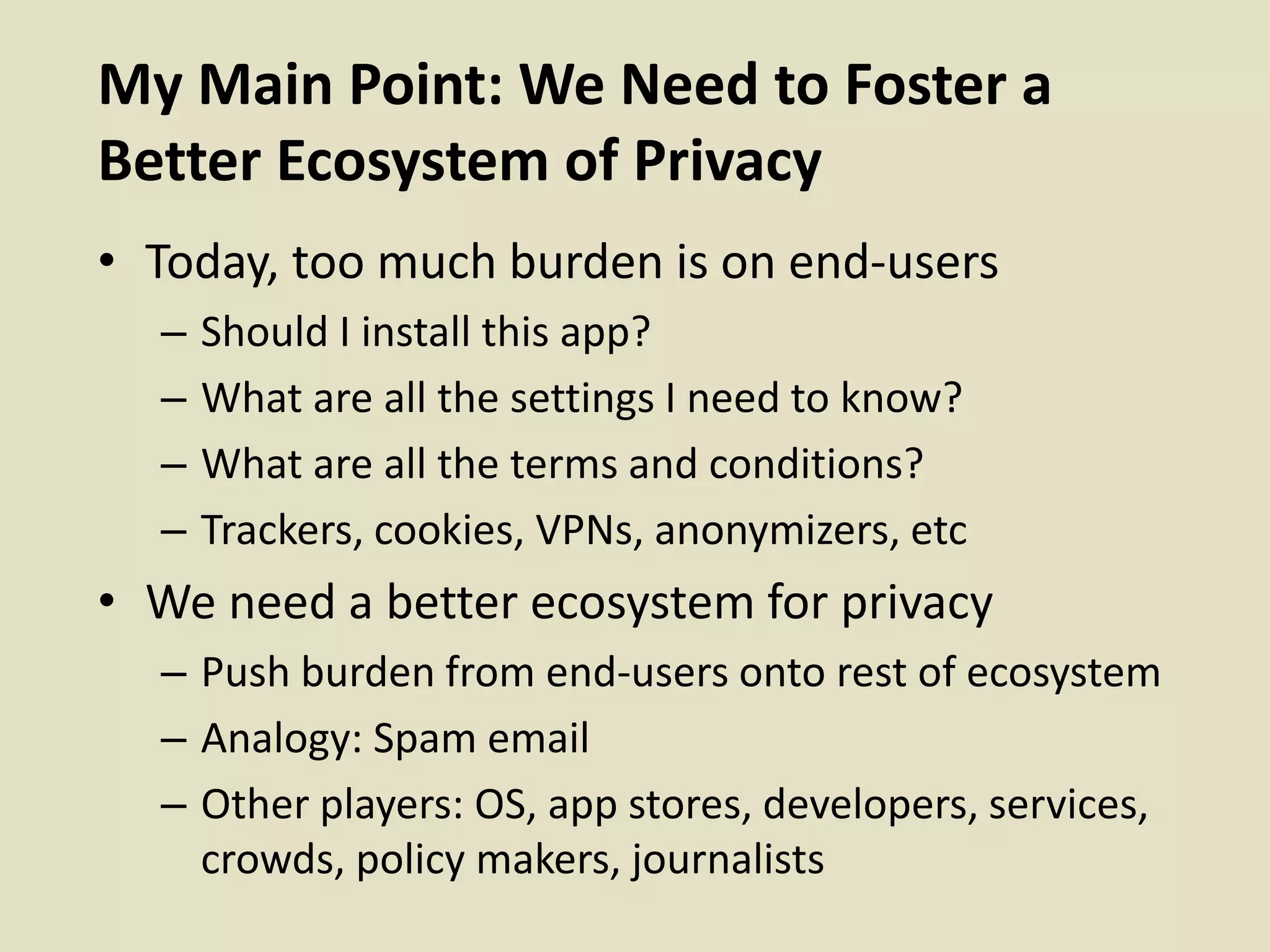 My Main Point: We Need to Foster a
Better Ecosystem of Privacy
• Today, too much burden is on end-users
– Should I install this app?
– What are all the settings I need to know?
– What are all the terms and conditions?
– Trackers, cookies, VPNs, anonymizers, etc
• We need a better ecosystem for privacy
– Push burden from end-users onto rest of ecosystem
– Analogy: Spam email
– Other players: OS, app stores, developers, services,
crowds, policy makers, journalists
 